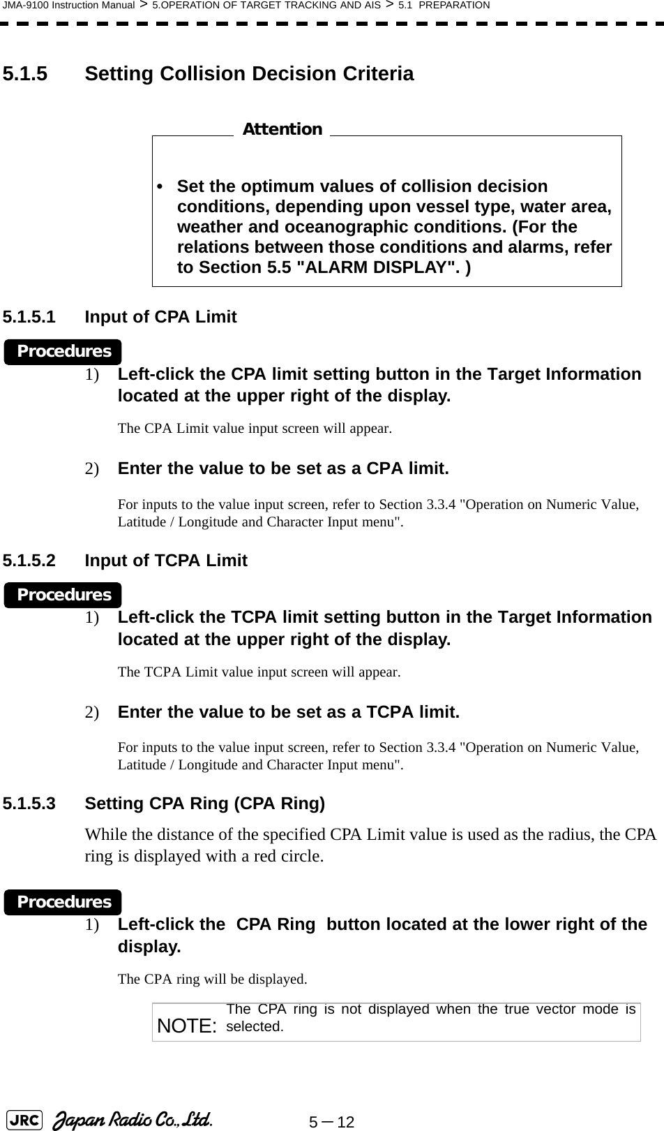 5－12JMA-9100 Instruction Manual &gt; 5.OPERATION OF TARGET TRACKING AND AIS &gt; 5.1  PREPARATION5.1.5 Setting Collision Decision Criteria　　　　　　　　5.1.5.1 Input of CPA LimitProcedures1) Left-click the CPA limit setting button in the Target Information located at the upper right of the display.The CPA Limit value input screen will appear.2) Enter the value to be set as a CPA limit.For inputs to the value input screen, refer to Section 3.3.4 &quot;Operation on Numeric Value, Latitude / Longitude and Character Input menu&quot;.5.1.5.2 Input of TCPA LimitProcedures1) Left-click the TCPA limit setting button in the Target Information located at the upper right of the display.The TCPA Limit value input screen will appear.2) Enter the value to be set as a TCPA limit.For inputs to the value input screen, refer to Section 3.3.4 &quot;Operation on Numeric Value, Latitude / Longitude and Character Input menu&quot;.5.1.5.3 Setting CPA Ring (CPA Ring)While the distance of the specified CPA Limit value is used as the radius, the CPA ring is displayed with a red circle.Procedures1) Left-click the  CPA Ring  button located at the lower right of the display.The CPA ring will be displayed. • Set the optimum values of collision decision conditions, depending upon vessel type, water area, weather and oceanographic conditions. (For the relations between those conditions and alarms, refer to Section 5.5 &quot;ALARM DISPLAY&quot;. )NOTE: The CPA ring is not displayed when the true vector mode isselected.Attention