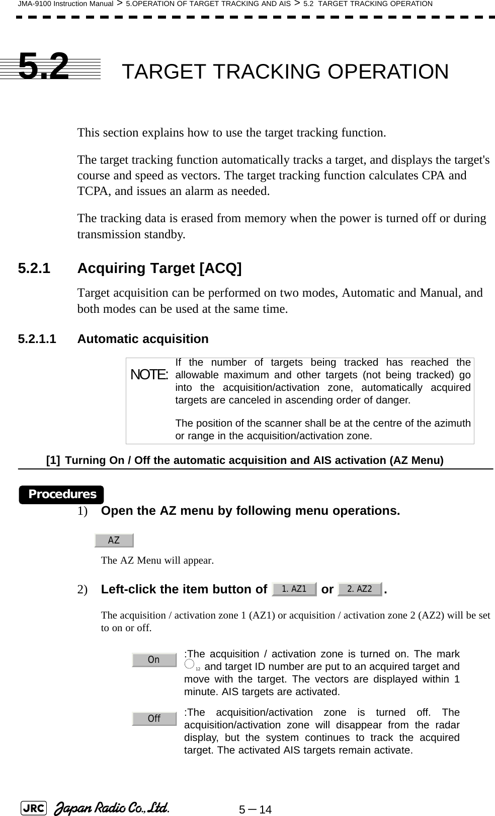 5－14JMA-9100 Instruction Manual &gt; 5.OPERATION OF TARGET TRACKING AND AIS &gt; 5.2  TARGET TRACKING OPERATION5.2 TARGET TRACKING OPERATIONThis section explains how to use the target tracking function.The target tracking function automatically tracks a target, and displays the target&apos;s course and speed as vectors. The target tracking function calculates CPA and TCPA, and issues an alarm as needed.The tracking data is erased from memory when the power is turned off or during transmission standby.5.2.1 Acquiring Target [ACQ] Target acquisition can be performed on two modes, Automatic and Manual, and both modes can be used at the same time.5.2.1.1 Automatic acquisition[1] Turning On / Off the automatic acquisition and AIS activation (AZ Menu)Procedures1) Open the AZ menu by following menu operations.The AZ Menu will appear.2) Left-click the item button of   or  . The acquisition / activation zone 1 (AZ1) or acquisition / activation zone 2 (AZ2) will be set to on or off. NOTE: If the number of targets being tracked has reached theallowable maximum and other targets (not being tracked) gointo the acquisition/activation zone, automatically acquiredtargets are canceled in ascending order of danger.The position of the scanner shall be at the centre of the azimuthor range in the acquisition/activation zone.:The acquisition / activation zone is turned on. The mark and target ID number are put to an acquired target andmove with the target. The vectors are displayed within 1minute. AIS targets are activated.:The acquisition/activation zone is turned off. Theacquisition/activation zone will disappear from the radardisplay, but the system continues to track the acquiredtarget. The activated AIS targets remain activate.AZ1. AZ1 2. AZ2On12Off