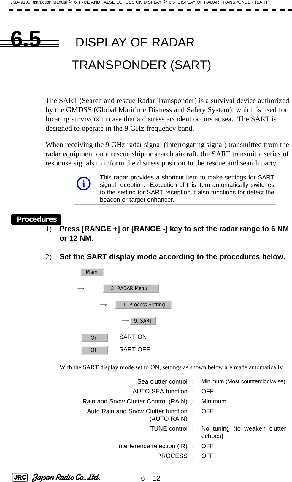 6－12JMA-9100 Instruction Manual &gt; 6.TRUE AND FALSE ECHOES ON DISPLAY &gt; 6.5  DISPLAY OF RADAR TRANSPONDER (SART)6.5  DISPLAY OF RADAR TRANSPONDER (SART)The SART (Search and rescue Radar Transponder) is a survival device authorized by the GMDSS (Global Maritime Distress and Safety System), which is used for locating survivors in case that a distress accident occurs at sea.  The SART is designed to operate in the 9 GHz frequency band.When receiving the 9 GHz radar signal (interrogating signal) transmitted from the radar equipment on a rescue ship or search aircraft, the SART transmit a series of response signals to inform the distress position to the rescue and search party.Procedures1) Press [RANGE +] or [RANGE -] key to set the radar range to 6 NM or 12 NM.2) Set the SART display mode according to the procedures below.　　 →　　　 →　→ With the SART display mode set to ON, settings as shown below are made automatically.This radar provides a shortcut item to make settings for SARTsignal reception.  Execution of this item automatically switchesto the setting for SART reception.It also functions for detect thebeacon or target enhancer. ：SART ON  ：SART OFFSea clutter control : Minimum (Most counterclockwise)AUTO SEA function : OFFRain and Snow Clutter Control (RAIN) : MinimumAuto Rain and Snow Clutter function(AUTO RAIN) :OFFTUNE control : No tuning (to weaken clutterechoes)Interference rejection (IR) : OFFPROCESS : OFFiMain3. RADAR Menu1. Process Setting9. SARTOnOff