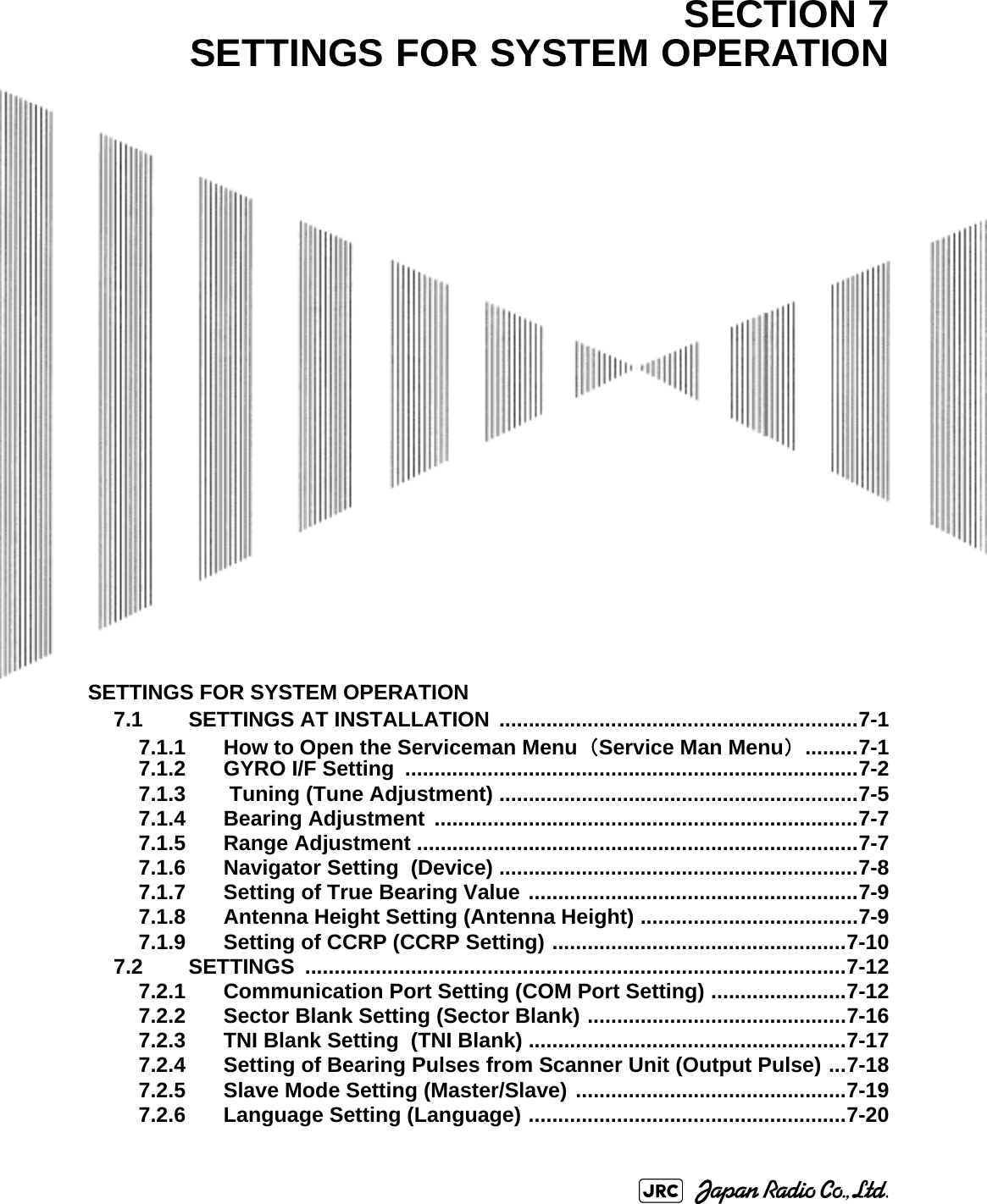 SETTINGS FOR SYSTEM OPERATION7.1 SETTINGS AT INSTALLATION  .............................................................7-17.1.1 How to Open the Serviceman Menu（Service Man Menu） .........7-17.1.2 GYRO I/F Setting  .............................................................................7-27.1.3  Tuning (Tune Adjustment) .............................................................7-57.1.4 Bearing Adjustment  ........................................................................7-77.1.5 Range Adjustment ...........................................................................7-77.1.6 Navigator Setting  (Device) .............................................................7-87.1.7 Setting of True Bearing Value ........................................................7-97.1.8 Antenna Height Setting (Antenna Height) .....................................7-97.1.9 Setting of CCRP (CCRP Setting) ..................................................7-107.2 SETTINGS ............................................................................................7-127.2.1 Communication Port Setting (COM Port Setting) .......................7-127.2.2 Sector Blank Setting (Sector Blank) ............................................7-167.2.3 TNI Blank Setting  (TNI Blank) ......................................................7-177.2.4 Setting of Bearing Pulses from Scanner Unit (Output Pulse) ...7-187.2.5 Slave Mode Setting (Master/Slave) ..............................................7-197.2.6 Language Setting (Language) ......................................................7-20SECTION 7SETTINGS FOR SYSTEM OPERATION