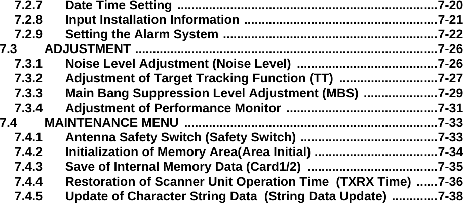 7.2.7 Date Time Setting ..........................................................................7-207.2.8 Input Installation Information .......................................................7-217.2.9 Setting the Alarm System .............................................................7-227.3 ADJUSTMENT ......................................................................................7-267.3.1 Noise Level Adjustment (Noise Level)  ........................................7-267.3.2 Adjustment of Target Tracking Function (TT)  ............................7-277.3.3 Main Bang Suppression Level Adjustment (MBS) .....................7-297.3.4 Adjustment of Performance Monitor ...........................................7-317.4 MAINTENANCE MENU  ........................................................................7-337.4.1 Antenna Safety Switch (Safety Switch) .......................................7-337.4.2 Initialization of Memory Area(Area Initial) ...................................7-347.4.3 Save of Internal Memory Data (Card1/2)  .....................................7-357.4.4 Restoration of Scanner Unit Operation Time  (TXRX Time) ......7-367.4.5 Update of Character String Data  (String Data Update) .............7-38