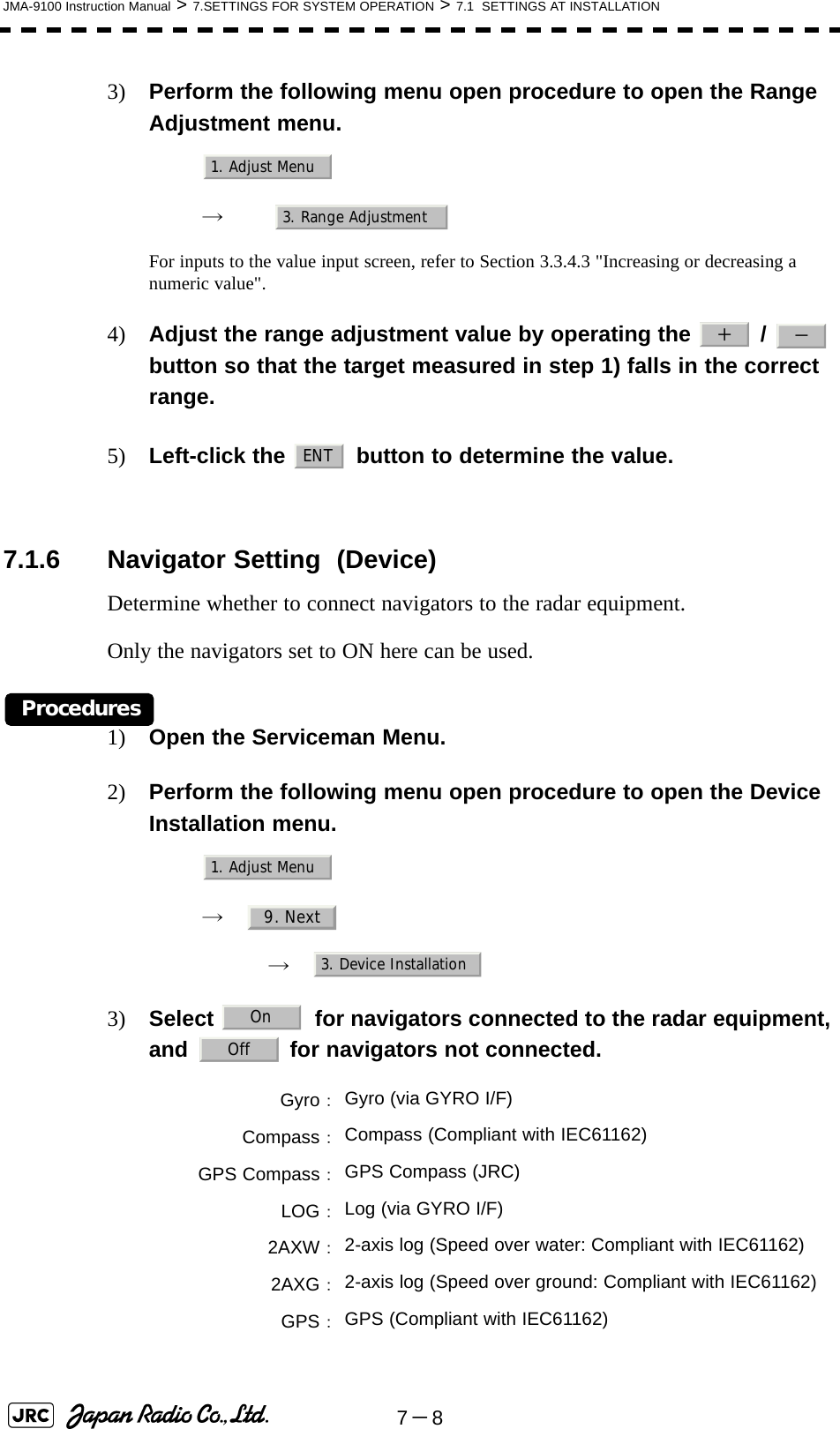 7－8JMA-9100 Instruction Manual &gt; 7.SETTINGS FOR SYSTEM OPERATION &gt; 7.1  SETTINGS AT INSTALLATION3) Perform the following menu open procedure to open the Range Adjustment menu.　　 →　For inputs to the value input screen, refer to Section 3.3.4.3 &quot;Increasing or decreasing a numeric value&quot;.4) Adjust the range adjustment value by operating the   /   button so that the target measured in step 1) falls in the correct range.5) Left-click the   button to determine the value. 7.1.6 Navigator Setting  (Device)Determine whether to connect navigators to the radar equipment.Only the navigators set to ON here can be used.Procedures1) Open the Serviceman Menu.2) Perform the following menu open procedure to open the Device Installation menu.　　 →　　　 →　3) Select  for navigators connected to the radar equipment, and   for navigators not connected. Gyro：Gyro (via GYRO I/F)Compass：Compass (Compliant with IEC61162)GPS Compass：GPS Compass (JRC)LOG：Log (via GYRO I/F)2AXW：2-axis log (Speed over water: Compliant with IEC61162)2AXG：2-axis log (Speed over ground: Compliant with IEC61162)GPS：GPS (Compliant with IEC61162)1. Adjust Menu3. Range Adjustment＋－ENT1. Adjust Menu9. Next3. Device InstallationOnOff