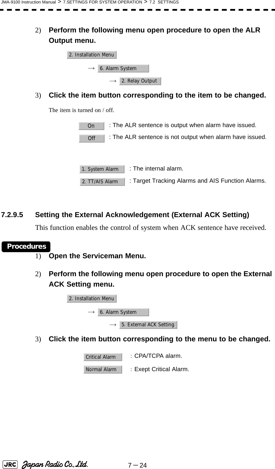 7－24JMA-9100 Instruction Manual &gt; 7.SETTINGS FOR SYSTEM OPERATION &gt; 7.2  SETTINGS2) Perform the following menu open procedure to open the ALR Output menu.→  →  3) Click the item button corresponding to the item to be changed.The item is turned on / off.7.2.9.5 Setting the External Acknowledgement (External ACK Setting)This function enables the control of system when ACK sentence have received.Procedures1) Open the Serviceman Menu.2) Perform the following menu open procedure to open the External ACK Setting menu.→  →  3) Click the item button corresponding to the menu to be changed.: The ALR sentence is output when alarm have issued.: The ALR sentence is not output when alarm have issued.: The internal alarm.: Target Tracking Alarms and AIS Function Alarms.：CPA/TCPA alarm.：Exept Critical Alarm.2. Installation Menu6. Alarm System2. Relay OutputOnOff1. System Alarm2. TT/AIS Alarm2. Installation Menu6. Alarm System5. External ACK SettingCritical AlarmNormal Alarm