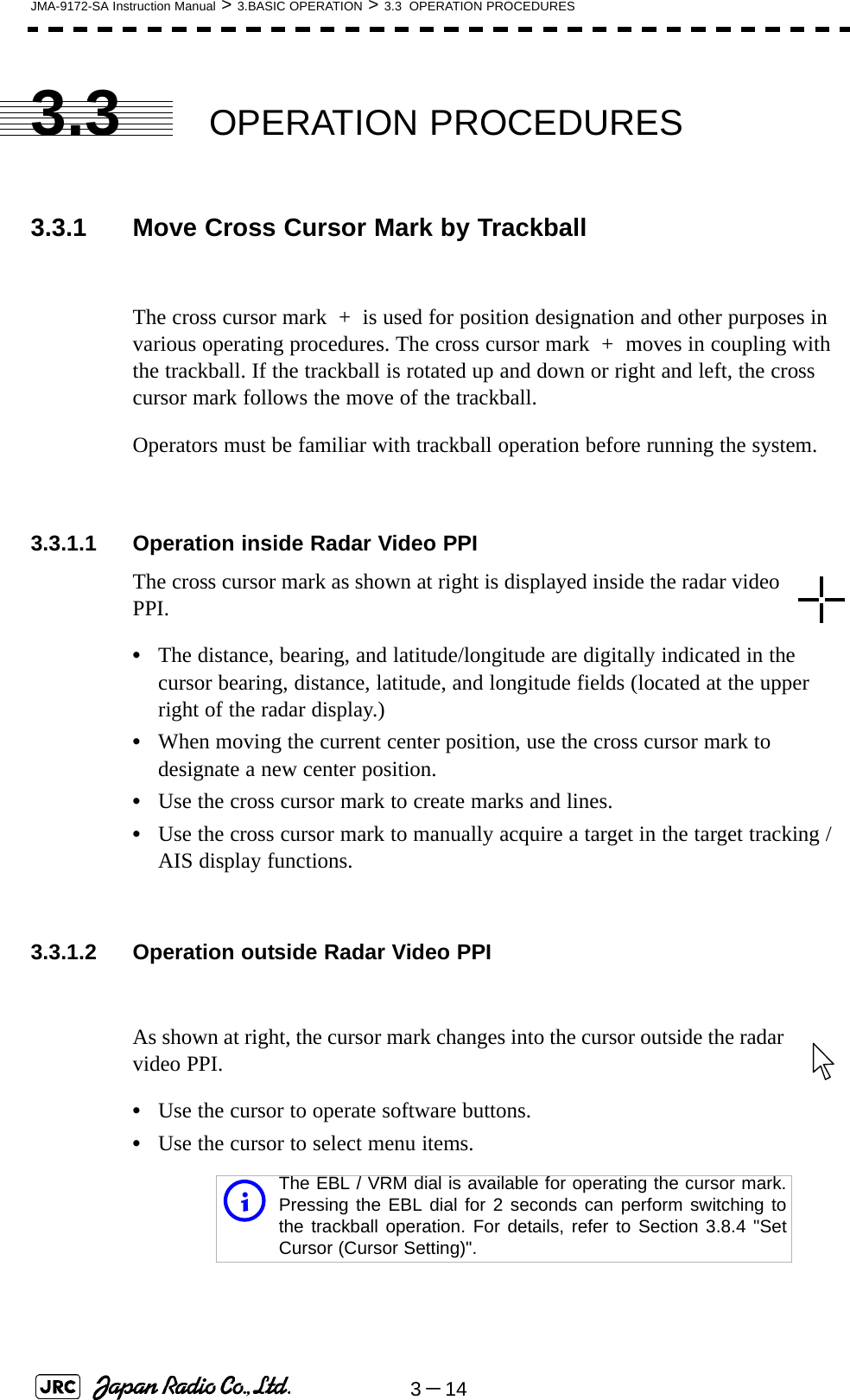 3－14JMA-9172-SA Instruction Manual &gt; 3.BASIC OPERATION &gt; 3.3  OPERATION PROCEDURES3.3 OPERATION PROCEDURES3.3.1 Move Cross Cursor Mark by TrackballThe cross cursor mark  +  is used for position designation and other purposes in various operating procedures. The cross cursor mark  +  moves in coupling with the trackball. If the trackball is rotated up and down or right and left, the cross cursor mark follows the move of the trackball.Operators must be familiar with trackball operation before running the system.3.3.1.1 Operation inside Radar Video PPIThe cross cursor mark as shown at right is displayed inside the radar video PPI.•The distance, bearing, and latitude/longitude are digitally indicated in the cursor bearing, distance, latitude, and longitude fields (located at the upper right of the radar display.)•When moving the current center position, use the cross cursor mark to designate a new center position.•Use the cross cursor mark to create marks and lines.•Use the cross cursor mark to manually acquire a target in the target tracking /AIS display functions.3.3.1.2 Operation outside Radar Video PPIAs shown at right, the cursor mark changes into the cursor outside the radar video PPI.•Use the cursor to operate software buttons.•Use the cursor to select menu items.iThe EBL / VRM dial is available for operating the cursor mark.Pressing the EBL dial for 2 seconds can perform switching tothe trackball operation. For details, refer to Section 3.8.4 &quot;SetCursor (Cursor Setting)&quot;.