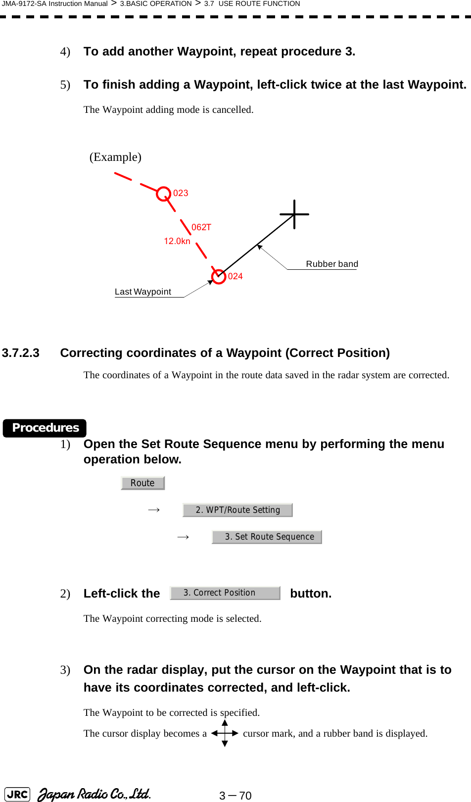 3－70JMA-9172-SA Instruction Manual &gt; 3.BASIC OPERATION &gt; 3.7  USE ROUTE FUNCTION4) To add another Waypoint, repeat procedure 3.5) To finish adding a Waypoint, left-click twice at the last Waypoint.The Waypoint adding mode is cancelled.(Example) 3.7.2.3 Correcting coordinates of a Waypoint (Correct Position)The coordinates of a Waypoint in the route data saved in the radar system are corrected.Procedures1) Open the Set Route Sequence menu by performing the menu operation below.→　→　2) Left-click the button.The Waypoint correcting mode is selected.3) On the radar display, put the cursor on the Waypoint that is to have its coordinates corrected, and left-click.The Waypoint to be corrected is specified.The cursor display becomes a   cursor mark, and a rubber band is displayed.062T12.0knLast WaypointRubber band023024Route2. WPT/Route Setting3. Set Route Sequence3. Correct Position