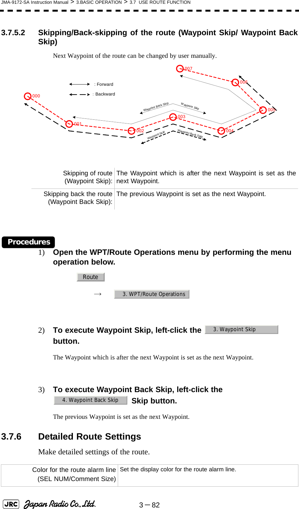 3－82JMA-9172-SA Instruction Manual &gt; 3.BASIC OPERATION &gt; 3.7  USE ROUTE FUNCTION3.7.5.2 Skipping/Back-skipping of the route (Waypoint Skip/ Waypoint BackSkip)Next Waypoint of the route can be changed by user manually.Procedures1) Open the WPT/Route Operations menu by performing the menu operation below.→　2) To execute Waypoint Skip, left-click the    button.The Waypoint which is after the next Waypoint is set as the next Waypoint.3) To execute Waypoint Back Skip, left-click the  Skip button.The previous Waypoint is set as the next Waypoint.3.7.6 Detailed Route SettingsMake detailed settings of the route.Skipping of route(Waypoint Skip): The Waypoint which is after the next Waypoint is set as thenext Waypoint.Skipping back the route(Waypoint Back Skip): The previous Waypoint is set as the next Waypoint.Color for the route alarm line(SEL NUM/Comment Size)Set the display color for the route alarm line.001002003004005006007000 : Forward：BackwardWaypoint SkipWaypoint Back SkipWaypoint SkipWaypoint Back SkipRoute3. WPT/Route Operations3. Waypoint Skip4. Waypoint Back Skip