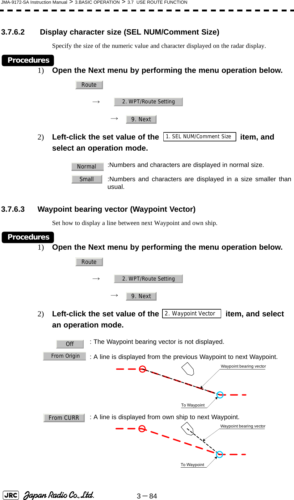 3－84JMA-9172-SA Instruction Manual &gt; 3.BASIC OPERATION &gt; 3.7  USE ROUTE FUNCTION3.7.6.2  Display character size (SEL NUM/Comment Size)Specify the size of the numeric value and character displayed on the radar display.Procedures1) Open the Next menu by performing the menu operation below.→　→　2) Left-click the set value of the item, and select an operation mode. 3.7.6.3 Waypoint bearing vector (Waypoint Vector)Set how to display a line between next Waypoint and own ship.Procedures1) Open the Next menu by performing the menu operation below.→　→　2) Left-click the set value of the   item, and select an operation mode. :Numbers and characters are displayed in normal size.  :Numbers and characters are displayed in a size smaller thanusual.: The Waypoint bearing vector is not displayed.: A line is displayed from the previous Waypoint to next Waypoint.  : A line is displayed from own ship to next Waypoint.Route2. WPT/Route Setting9. Next1. SEL NUM/Comment SizeNormalSmallRoute2. WPT/Route Setting9. Next2. Waypoint VectorOffFrom OriginWaypoint bearing vectorTo WaypointFrom CURRTo WaypointWaypoint bearing vector