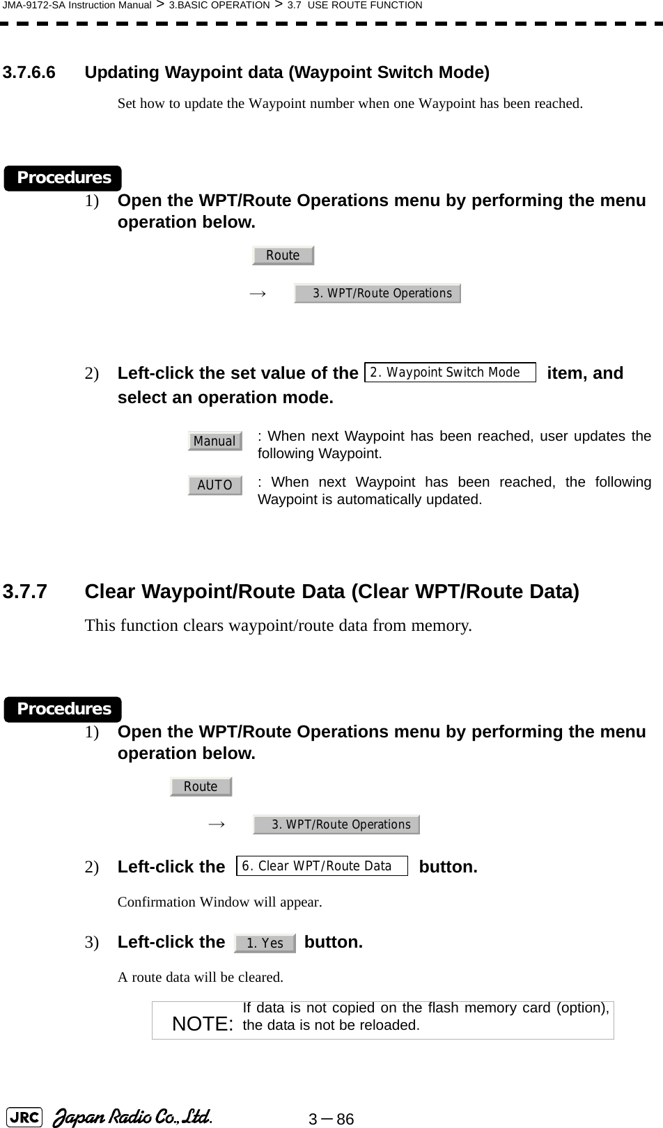 3－86JMA-9172-SA Instruction Manual &gt; 3.BASIC OPERATION &gt; 3.7  USE ROUTE FUNCTION3.7.6.6 Updating Waypoint data (Waypoint Switch Mode)Set how to update the Waypoint number when one Waypoint has been reached.Procedures1) Open the WPT/Route Operations menu by performing the menu operation below.　　 →　2) Left-click the set value of the  item, and select an operation mode.3.7.7 Clear Waypoint/Route Data (Clear WPT/Route Data)This function clears waypoint/route data from memory.Procedures1) Open the WPT/Route Operations menu by performing the menu operation below.→　2) Left-click the   button.Confirmation Window will appear.3) Left-click the   button.A route data will be cleared. : When next Waypoint has been reached, user updates thefollowing Waypoint.  : When next Waypoint has been reached, the followingWaypoint is automatically updated.NOTE: If data is not copied on the flash memory card (option),the data is not be reloaded.Route3. WPT/Route Operations2. Waypoint Switch ModeManualAUTORoute3. WPT/Route Operations6. Clear WPT/Route Data1. Yes