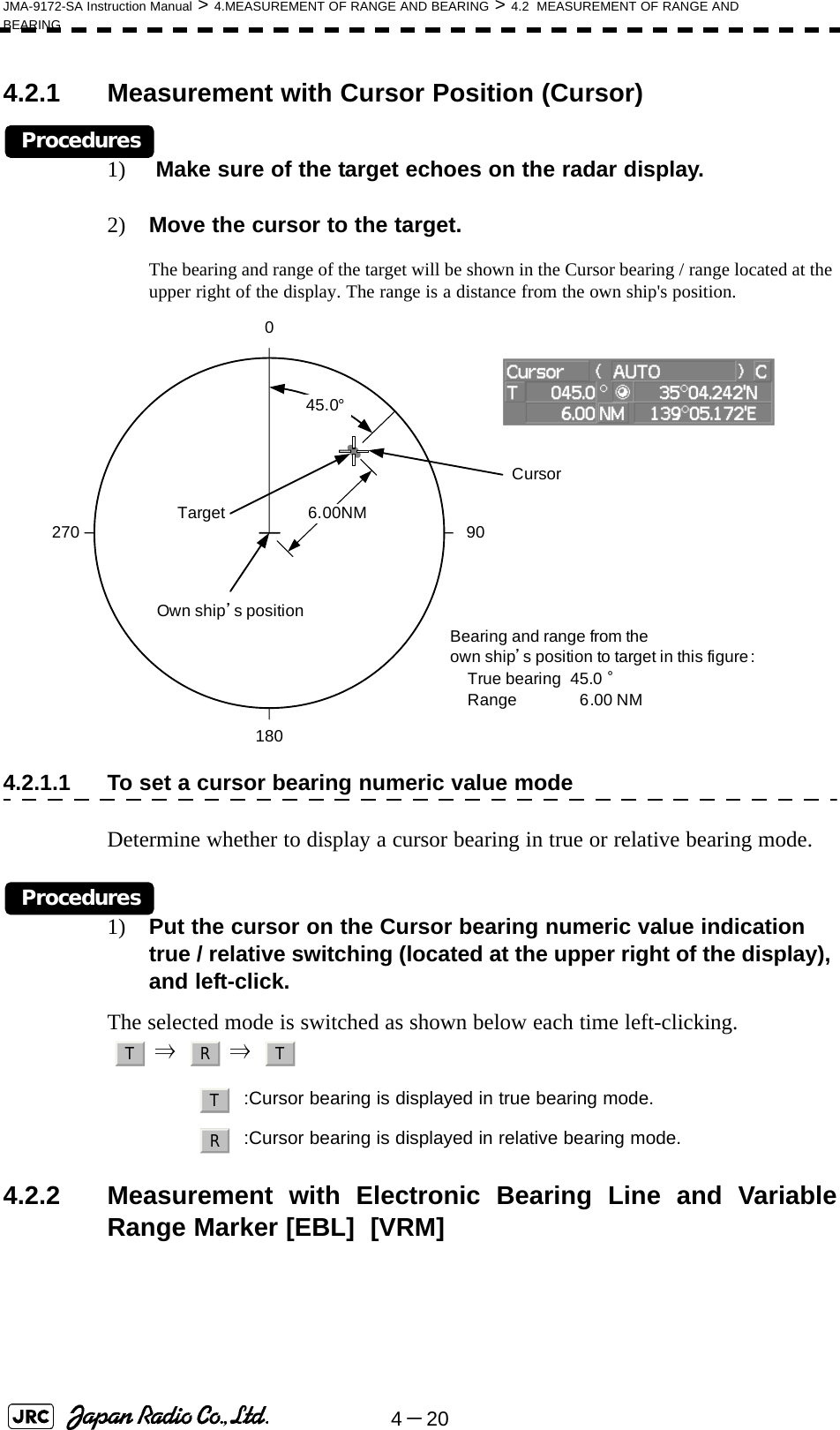 4－20JMA-9172-SA Instruction Manual &gt; 4.MEASUREMENT OF RANGE AND BEARING &gt; 4.2  MEASUREMENT OF RANGE AND BEARING4.2.1 Measurement with Cursor Position (Cursor)Procedures1)  Make sure of the target echoes on the radar display.2) Move the cursor to the target.The bearing and range of the target will be shown in the Cursor bearing / range located at the upper right of the display. The range is a distance from the own ship&apos;s position.4.2.1.1 To set a cursor bearing numeric value modeDetermine whether to display a cursor bearing in true or relative bearing mode.Procedures1) Put the cursor on the Cursor bearing numeric value indication true / relative switching (located at the upper right of the display), and left-click.The selected mode is switched as shown below each time left-clicking.  ⇒    ⇒  4.2.2 Measurement with Electronic Bearing Line and VariableRange Marker [EBL]  [VRM] :Cursor bearing is displayed in true bearing mode.:Cursor bearing is displayed in relative bearing mode.Target Cursor45.0°1800 90270 6.00NMBearing and range from theown ship’s position to target in this figure :True bearing  45.0 °Range  6.00 NMOwn ship’s positionT R TTR
