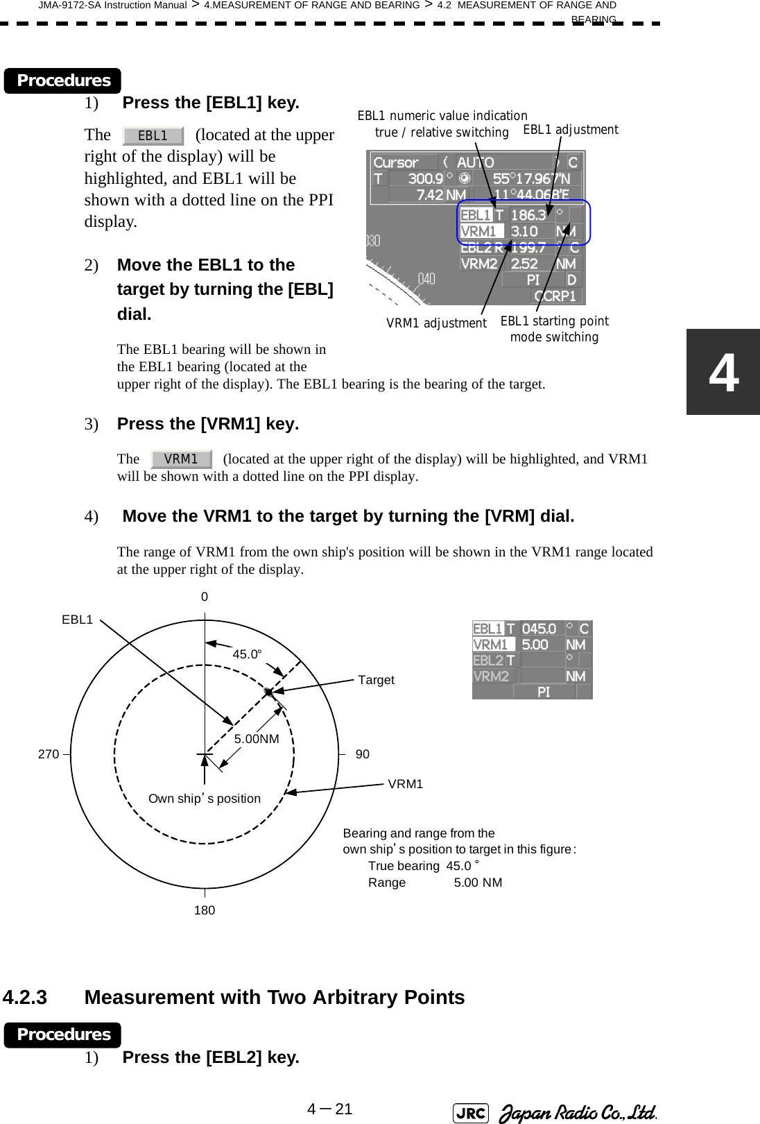JMA-9172-SA Instruction Manual &gt; 4.MEASUREMENT OF RANGE AND BEARING &gt; 4.2  MEASUREMENT OF RANGE ANDBEARING4－214Procedures1)  Press the [EBL1] key.The     (located at the upper right of the display) will be highlighted, and EBL1 will be shown with a dotted line on the PPI display.2) Move the EBL1 to the target by turning the [EBL] dial.The EBL1 bearing will be shown in the EBL1 bearing (located at the upper right of the display). The EBL1 bearing is the bearing of the target.3) Press the [VRM1] key.The     (located at the upper right of the display) will be highlighted, and VRM1 will be shown with a dotted line on the PPI display.4)  Move the VRM1 to the target by turning the [VRM] dial.The range of VRM1 from the own ship&apos;s position will be shown in the VRM1 range located at the upper right of the display.4.2.3 Measurement with Two Arbitrary PointsProcedures1)  Press the [EBL2] key.EBL1 adjustmentVRM1 adjustmentEBL1 numeric value indication true / relative switchingEBL1 starting point mode switchingEBL1VRM1TargetEBL11800 90270VRM15.00NMBearing and range from theown ship’s position to target in this figure:True bearing  45.0 °Range 5.00 NM45.0°Own ship’s position