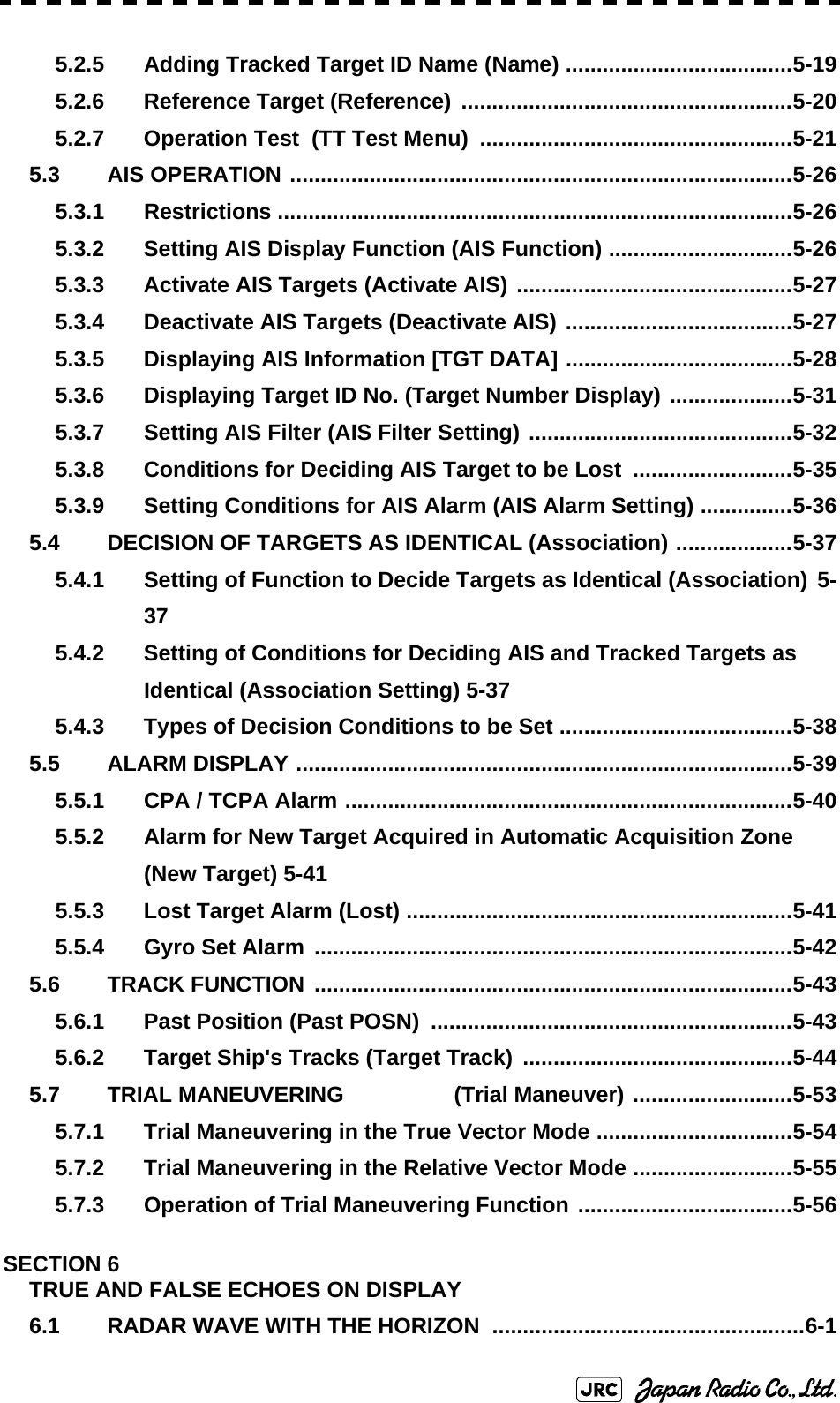5.2.5 Adding Tracked Target ID Name (Name) .....................................5-195.2.6 Reference Target (Reference) ......................................................5-205.2.7 Operation Test  (TT Test Menu)  ...................................................5-215.3 AIS OPERATION ..................................................................................5-265.3.1 Restrictions ....................................................................................5-265.3.2 Setting AIS Display Function (AIS Function) ..............................5-265.3.3 Activate AIS Targets (Activate AIS) .............................................5-275.3.4 Deactivate AIS Targets (Deactivate AIS) .....................................5-275.3.5 Displaying AIS Information [TGT DATA] .....................................5-285.3.6 Displaying Target ID No. (Target Number Display) ....................5-315.3.7 Setting AIS Filter (AIS Filter Setting) ...........................................5-325.3.8 Conditions for Deciding AIS Target to be Lost  ..........................5-355.3.9 Setting Conditions for AIS Alarm (AIS Alarm Setting) ...............5-365.4 DECISION OF TARGETS AS IDENTICAL (Association) ...................5-375.4.1 Setting of Function to Decide Targets as Identical (Association) 5-375.4.2 Setting of Conditions for Deciding AIS and Tracked Targets as Identical (Association Setting) 5-375.4.3 Types of Decision Conditions to be Set ......................................5-385.5 ALARM DISPLAY .................................................................................5-395.5.1 CPA / TCPA Alarm .........................................................................5-405.5.2 Alarm for New Target Acquired in Automatic Acquisition Zone (New Target) 5-415.5.3 Lost Target Alarm (Lost) ...............................................................5-415.5.4 Gyro Set Alarm ..............................................................................5-425.6 TRACK FUNCTION ..............................................................................5-435.6.1 Past Position (Past POSN)  ...........................................................5-435.6.2 Target Ship&apos;s Tracks (Target Track) ............................................5-445.7 TRIAL MANEUVERING                  (Trial Maneuver) ..........................5-535.7.1 Trial Maneuvering in the True Vector Mode ................................5-545.7.2 Trial Maneuvering in the Relative Vector Mode ..........................5-555.7.3 Operation of Trial Maneuvering Function ...................................5-56SECTION 6TRUE AND FALSE ECHOES ON DISPLAY6.1 RADAR WAVE WITH THE HORIZON ...................................................6-1
