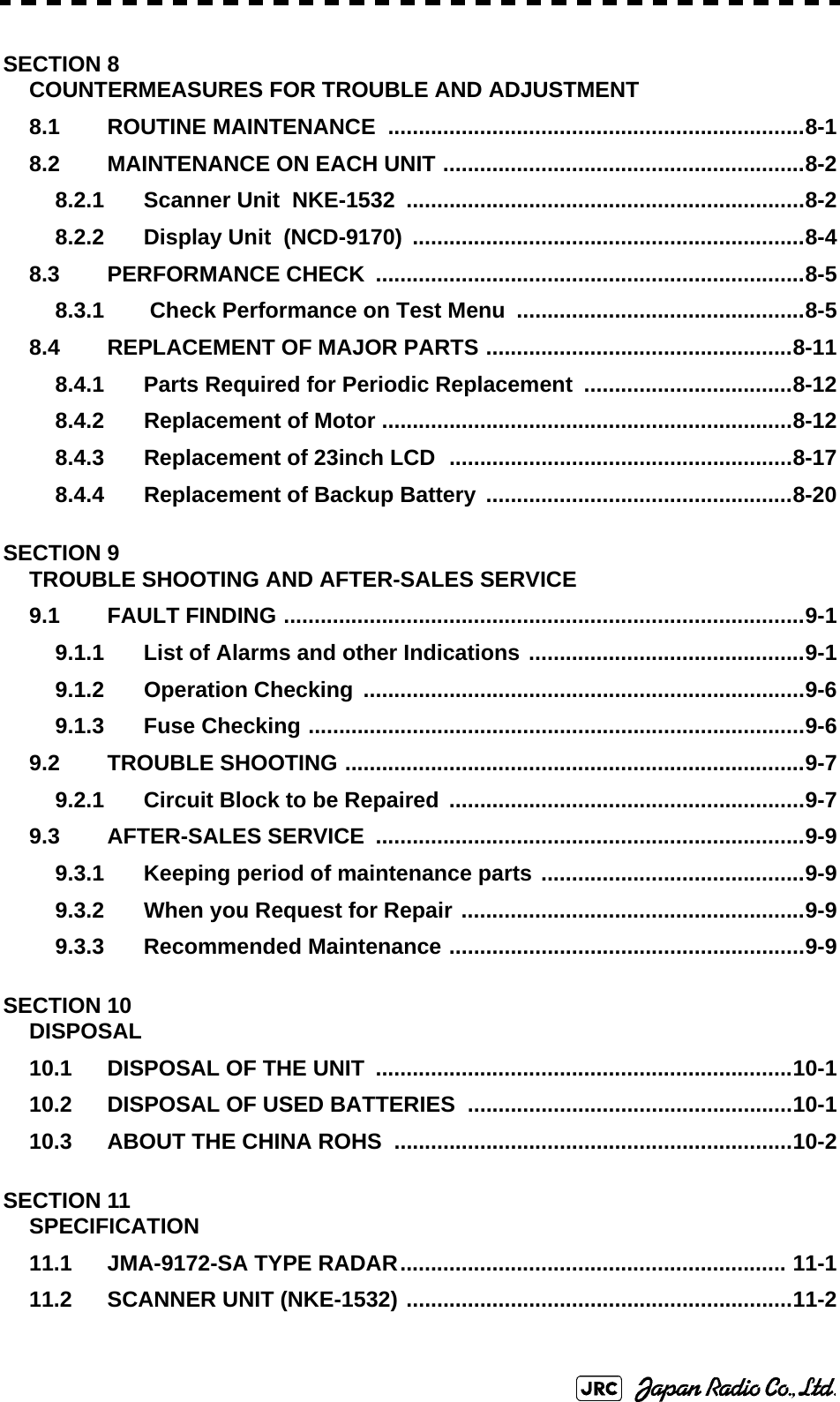 SECTION 8COUNTERMEASURES FOR TROUBLE AND ADJUSTMENT8.1 ROUTINE MAINTENANCE  ....................................................................8-18.2 MAINTENANCE ON EACH UNIT ...........................................................8-28.2.1 Scanner Unit  NKE-1532  .................................................................8-28.2.2 Display Unit  (NCD-9170) ................................................................8-48.3 PERFORMANCE CHECK  ......................................................................8-58.3.1  Check Performance on Test Menu  ...............................................8-58.4 REPLACEMENT OF MAJOR PARTS ..................................................8-118.4.1 Parts Required for Periodic Replacement ..................................8-128.4.2 Replacement of Motor ...................................................................8-128.4.3 Replacement of 23inch LCD  ........................................................8-178.4.4 Replacement of Backup Battery ..................................................8-20SECTION 9TROUBLE SHOOTING AND AFTER-SALES SERVICE9.1 FAULT FINDING .....................................................................................9-19.1.1 List of Alarms and other Indications .............................................9-19.1.2 Operation Checking ........................................................................9-69.1.3 Fuse Checking .................................................................................9-69.2 TROUBLE SHOOTING ...........................................................................9-79.2.1 Circuit Block to be Repaired ..........................................................9-79.3 AFTER-SALES SERVICE  ......................................................................9-99.3.1 Keeping period of maintenance parts ...........................................9-99.3.2 When you Request for Repair ........................................................9-99.3.3 Recommended Maintenance ..........................................................9-9SECTION 10DISPOSAL10.1 DISPOSAL OF THE UNIT ....................................................................10-110.2 DISPOSAL OF USED BATTERIES .....................................................10-110.3 ABOUT THE CHINA ROHS  .................................................................10-2SECTION 11SPECIFICATION11.1 JMA-9172-SA TYPE RADAR............................................................... 11-111.2 SCANNER UNIT (NKE-1532) ...............................................................11-2