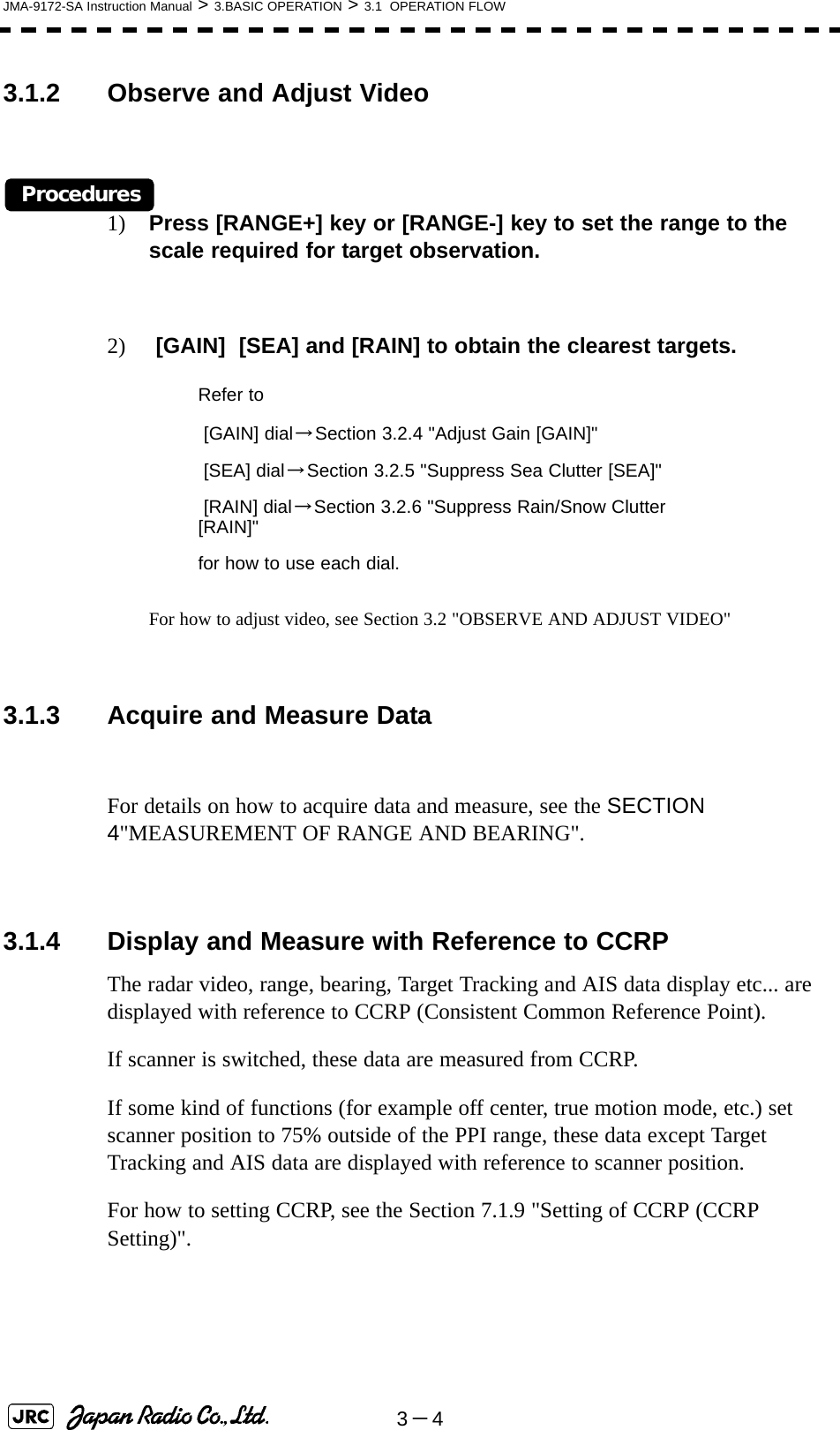 3－4JMA-9172-SA Instruction Manual &gt; 3.BASIC OPERATION &gt; 3.1  OPERATION FLOW3.1.2 Observe and Adjust VideoProcedures1) Press [RANGE+] key or [RANGE-] key to set the range to the scale required for target observation.2)  [GAIN]  [SEA] and [RAIN] to obtain the clearest targets.For how to adjust video, see Section 3.2 &quot;OBSERVE AND ADJUST VIDEO&quot; 3.1.3 Acquire and Measure DataFor details on how to acquire data and measure, see the SECTION 4&quot;MEASUREMENT OF RANGE AND BEARING&quot;.3.1.4 Display and Measure with Reference to CCRPThe radar video, range, bearing, Target Tracking and AIS data display etc... are displayed with reference to CCRP (Consistent Common Reference Point).If scanner is switched, these data are measured from CCRP.If some kind of functions (for example off center, true motion mode, etc.) set scanner position to 75% outside of the PPI range, these data except Target Tracking and AIS data are displayed with reference to scanner position.For how to setting CCRP, see the Section 7.1.9 &quot;Setting of CCRP (CCRP Setting)&quot;. Refer to [GAIN] dial→Section 3.2.4 &quot;Adjust Gain [GAIN]&quot; [SEA] dial→Section 3.2.5 &quot;Suppress Sea Clutter [SEA]&quot; [RAIN] dial→Section 3.2.6 &quot;Suppress Rain/Snow Clutter [RAIN]&quot;for how to use each dial.
