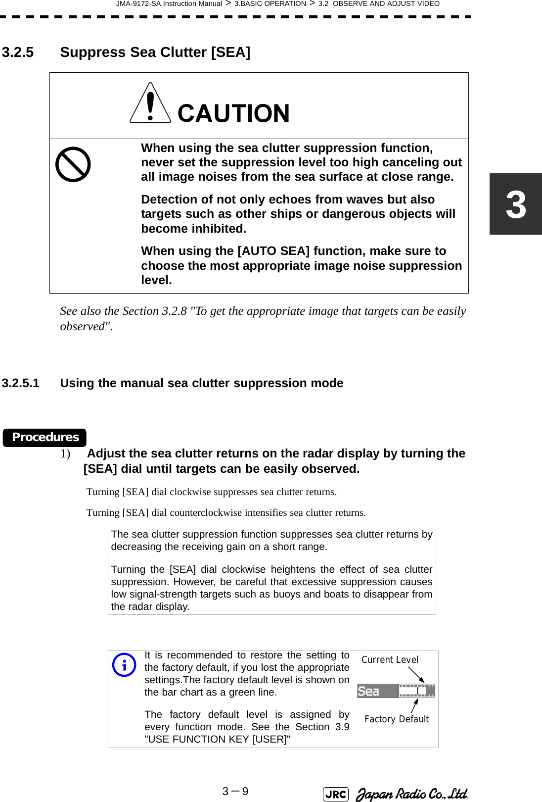JMA-9172-SA Instruction Manual &gt; 3.BASIC OPERATION &gt; 3.2  OBSERVE AND ADJUST VIDEO3－933.2.5 Suppress Sea Clutter [SEA] See also the Section 3.2.8 &quot;To get the appropriate image that targets can be easily observed&quot;.3.2.5.1 Using the manual sea clutter suppression modeProcedures1)  Adjust the sea clutter returns on the radar display by turning the [SEA] dial until targets can be easily observed. Turning [SEA] dial clockwise suppresses sea clutter returns. Turning [SEA] dial counterclockwise intensifies sea clutter returns. When using the sea clutter suppression function, never set the suppression level too high canceling out all image noises from the sea surface at close range.Detection of not only echoes from waves but also targets such as other ships or dangerous objects will become inhibited.When using the [AUTO SEA] function, make sure to choose the most appropriate image noise suppression level.The sea clutter suppression function suppresses sea clutter returns bydecreasing the receiving gain on a short range.Turning the [SEA] dial clockwise heightens the effect of sea cluttersuppression. However, be careful that excessive suppression causeslow signal-strength targets such as buoys and boats to disappear fromthe radar display.iIt is recommended to restore the setting tothe factory default, if you lost the appropriatesettings.The factory default level is shown onthe bar chart as a green line. The factory default level is assigned byevery function mode. See the Section 3.9&quot;USE FUNCTION KEY [USER]&quot;Current LevelFactory Default