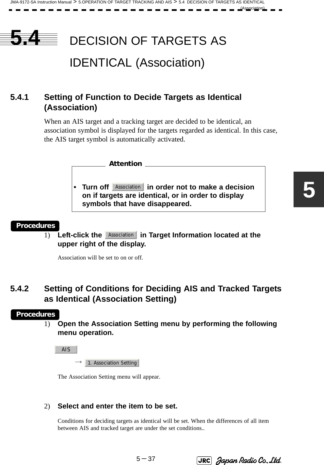JMA-9172-SA Instruction Manual &gt; 5.OPERATION OF TARGET TRACKING AND AIS &gt; 5.4  DECISION OF TARGETS AS IDENTICAL(Association)5－3755.4 DECISION OF TARGETS AS IDENTICAL (Association)5.4.1 Setting of Function to Decide Targets as Identical (Association)When an AIS target and a tracking target are decided to be identical, an association symbol is displayed for the targets regarded as identical. In this case, the AIS target symbol is automatically activated.　　　　　　　　Procedures1) Left-click the   in Target Information located at the upper right of the display.Association will be set to on or off.5.4.2 Setting of Conditions for Deciding AIS and Tracked Targetsas Identical (Association Setting)Procedures1) Open the Association Setting menu by performing the following menu operation.→ The Association Setting menu will appear.2) Select and enter the item to be set.Conditions for deciding targets as identical will be set. When the differences of all item between AIS and tracked target are under the set conditions..• Turn off   in order not to make a decision on if targets are identical, or in order to display symbols that have disappeared.AttentionAssociationAssociationAIS1. Association Setting