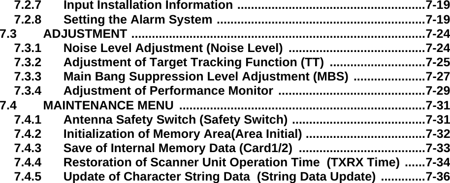 7.2.7 Input Installation Information .......................................................7-197.2.8 Setting the Alarm System .............................................................7-197.3 ADJUSTMENT ......................................................................................7-247.3.1 Noise Level Adjustment (Noise Level)  ........................................7-247.3.2 Adjustment of Target Tracking Function (TT)  ............................7-257.3.3 Main Bang Suppression Level Adjustment (MBS) .....................7-277.3.4 Adjustment of Performance Monitor ...........................................7-297.4 MAINTENANCE MENU  ........................................................................7-317.4.1 Antenna Safety Switch (Safety Switch) .......................................7-317.4.2 Initialization of Memory Area(Area Initial) ...................................7-327.4.3 Save of Internal Memory Data (Card1/2)  .....................................7-337.4.4 Restoration of Scanner Unit Operation Time  (TXRX Time) ......7-347.4.5 Update of Character String Data  (String Data Update) .............7-36