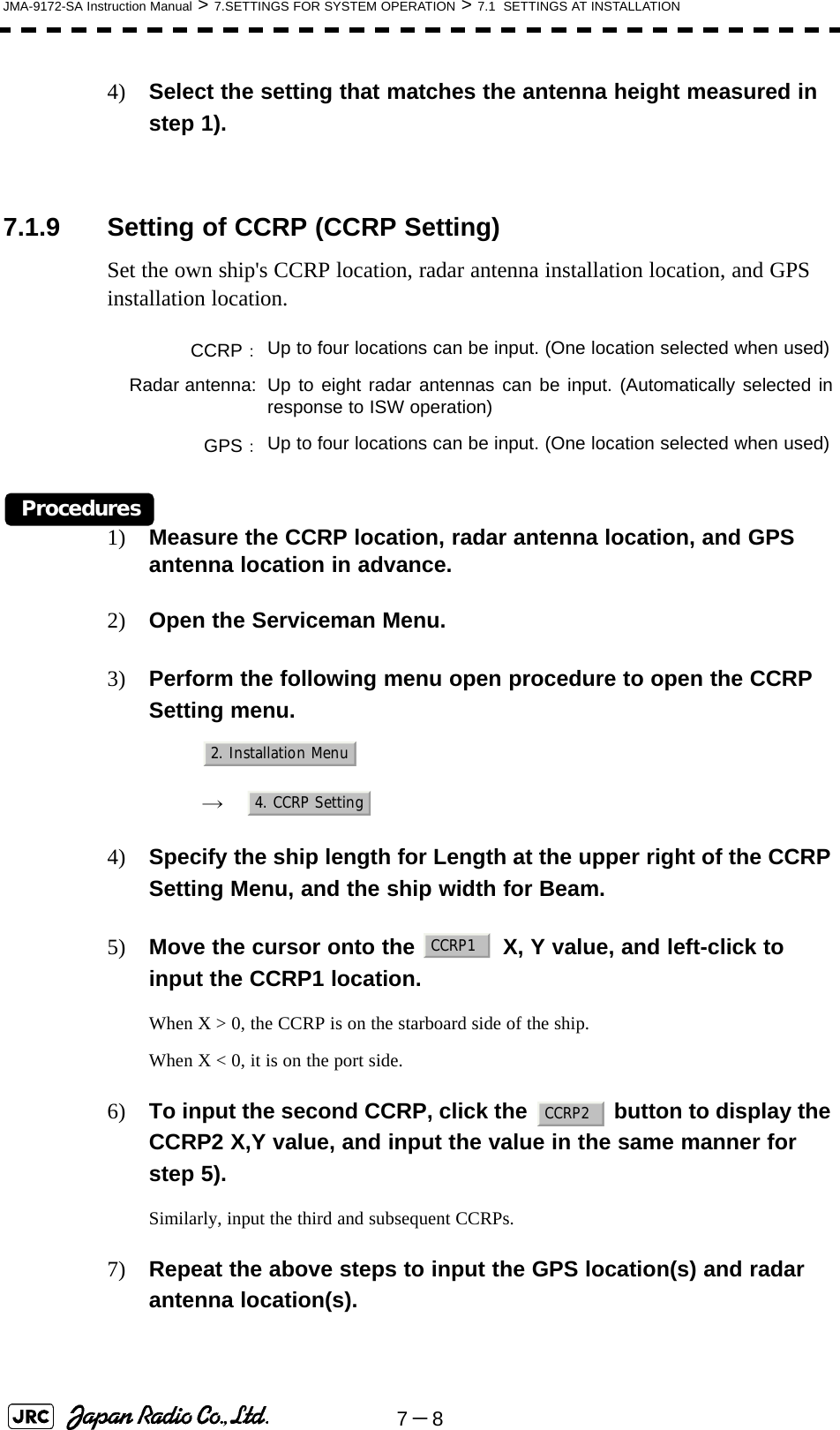 7－8JMA-9172-SA Instruction Manual &gt; 7.SETTINGS FOR SYSTEM OPERATION &gt; 7.1  SETTINGS AT INSTALLATION4) Select the setting that matches the antenna height measured in step 1). 7.1.9 Setting of CCRP (CCRP Setting)Set the own ship&apos;s CCRP location, radar antenna installation location, and GPS installation location.Procedures1) Measure the CCRP location, radar antenna location, and GPS antenna location in advance.2) Open the Serviceman Menu.3) Perform the following menu open procedure to open the CCRP Setting menu.　　 →　4) Specify the ship length for Length at the upper right of the CCRP Setting Menu, and the ship width for Beam.5) Move the cursor onto the   X, Y value, and left-click to input the CCRP1 location.When X &gt; 0, the CCRP is on the starboard side of the ship.When X &lt; 0, it is on the port side.6) To input the second CCRP, click the   button to display the CCRP2 X,Y value, and input the value in the same manner for step 5).Similarly, input the third and subsequent CCRPs.7) Repeat the above steps to input the GPS location(s) and radar antenna location(s).CCRP：Up to four locations can be input. (One location selected when used)Radar antenna: Up to eight radar antennas can be input. (Automatically selected inresponse to ISW operation)GPS：Up to four locations can be input. (One location selected when used)2. Installation Menu4. CCRP SettingCCRP1CCRP2