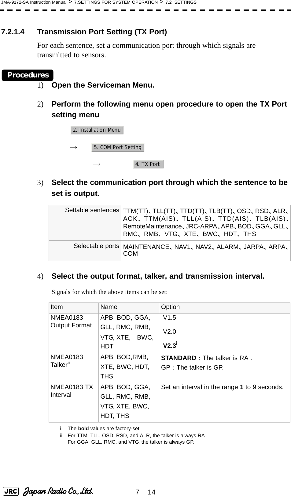 7－14JMA-9172-SA Instruction Manual &gt; 7.SETTINGS FOR SYSTEM OPERATION &gt; 7.2  SETTINGS7.2.1.4 Transmission Port Setting (TX Port)For each sentence, set a communication port through which signals are transmitted to sensors.Procedures1) Open the Serviceman Menu.2) Perform the following menu open procedure to open the TX Port setting menu　　 →　　　 →　3) Select the communication port through which the sentence to be set is output.4) Select the output format, talker, and transmission interval.Signals for which the above items can be set: Settable sentences TTM(TT)、TLL(TT)、TTD(TT)、TLB(TT)、OSD、RSD、ALR、ACK、TTM(AIS)、TLL(AIS)、TTD(AIS)、TLB(AIS)、RemoteMaintenance、JRC-ARPA、APB、BOD、GGA、GLL、RMC、RMB、VTG、XTE、BWC、HDT、THSSelectable ports MAINTENANCE、NAV1、NAV2、ALARM、JARPA、ARPA、COMItem Name OptionNMEA0183 Output Format APB, BOD, GGA, GLL, RMC, RMB,VTG, XTE,　BWC, HDT V1.5 V2.0 V2.3ii. The bold values are factory-set.NMEA0183 Talkeriiii. For TTM, TLL, OSD, RSD, and ALR, the talker is always RA .For GGA, GLL, RMC, and VTG, the talker is always GP.APB, BOD,RMB, XTE, BWC, HDT, THSSTANDARD：The talker is RA .GP：The talker is GP.NMEA0183 TX Interval APB, BOD, GGA, GLL, RMC, RMB,VTG, XTE, BWC, HDT, THSSet an interval in the range 1 to 9 seconds.2. Installation Menu5. COM Port Setting4. TX Port