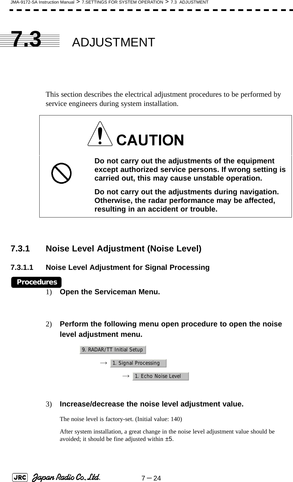 7－24JMA-9172-SA Instruction Manual &gt; 7.SETTINGS FOR SYSTEM OPERATION &gt; 7.3  ADJUSTMENT7.3 ADJUSTMENTThis section describes the electrical adjustment procedures to be performed by service engineers during system installation.7.3.1 Noise Level Adjustment (Noise Level)7.3.1.1 Noise Level Adjustment for Signal ProcessingProcedures1) Open the Serviceman Menu.2) Perform the following menu open procedure to open the noise level adjustment menu.→  →  3) Increase/decrease the noise level adjustment value.The noise level is factory-set. (Initial value: 140)After system installation, a great change in the noise level adjustment value should be avoided; it should be fine adjusted within ±5. Do not carry out the adjustments of the equipment except authorized service persons. If wrong setting is carried out, this may cause unstable operation.Do not carry out the adjustments during navigation. Otherwise, the radar performance may be affected, resulting in an accident or trouble.9. RADAR/TT Initial Setup1. Signal Processing1. Echo Noise Level