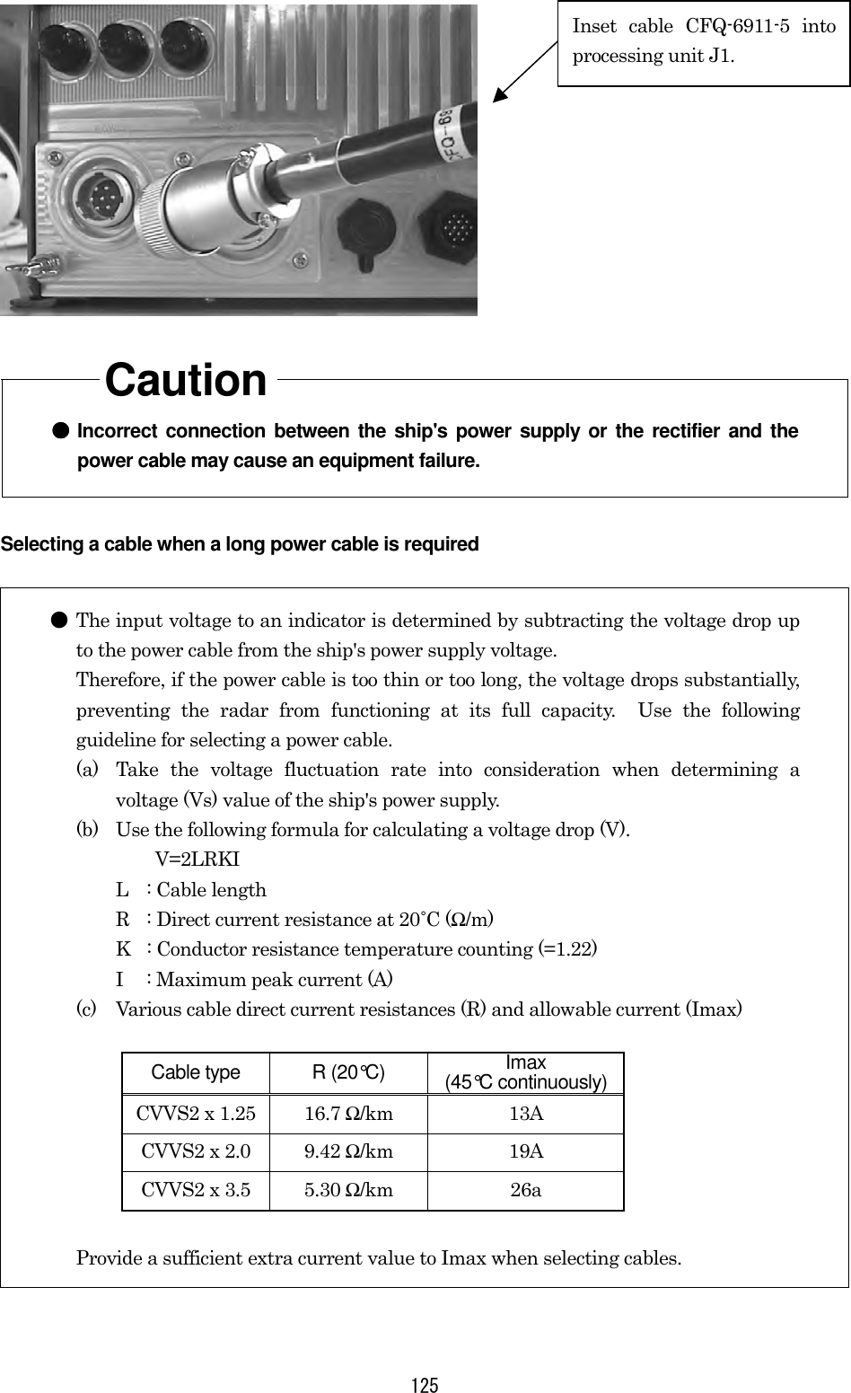  125     Caution  ●●●● Incorrect connection between the ship&apos;s power supply or the rectifier and the power cable may cause an equipment failure. Selecting a cable when a long power cable is required  ● The input voltage to an indicator is determined by subtracting the voltage drop up to the power cable from the ship&apos;s power supply voltage.       Therefore, if the power cable is too thin or too long, the voltage drops substantially, preventing the radar from functioning at its full capacity.  Use the following guideline for selecting a power cable. (a)  Take the voltage fluctuation rate into consideration when determining a voltage (Vs) value of the ship&apos;s power supply. (b)  Use the following formula for calculating a voltage drop (V).   V=2LRKI L  : Cable length R  : Direct current resistance at 20˚C (Ω/m) K  : Conductor resistance temperature counting (=1.22) I  : Maximum peak current (A) (c)  Various cable direct current resistances (R) and allowable current (Imax)  Cable type  R (20°C)  Imax (45°C continuously) CVVS2 x 1.25  16.7 Ω/km 13A CVVS2 x 2.0  9.42 Ω/km 19A CVVS2 x 3.5  5.30 Ω/km 26a  Provide a sufficient extra current value to Imax when selecting cables. Inset cable CFQ-6911-5 intoprocessing unit J1. 