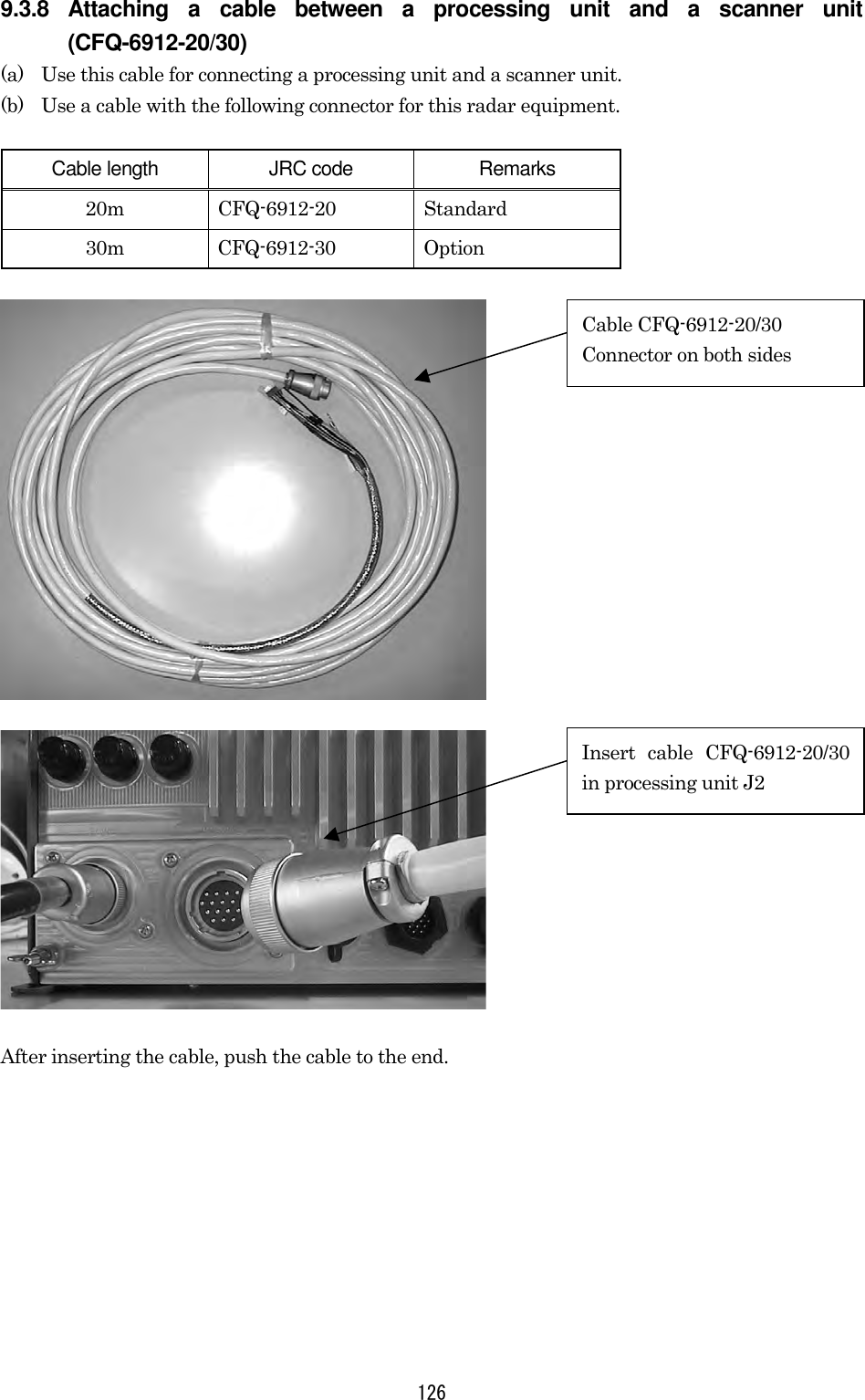  126 9.3.8 Attaching a cable between a processing unit and a scanner unit (CFQ-6912-20/30) (a)  Use this cable for connecting a processing unit and a scanner unit. (b)  Use a cable with the following connector for this radar equipment.  Cable length  JRC code  Remarks 20m CFQ-6912-20 Standard 30m CFQ-6912-30 Option   After inserting the cable, push the cable to the end. Cable CFQ-6912-20/30 Connector on both sides Insert cable CFQ-6912-20/30in processing unit J2 