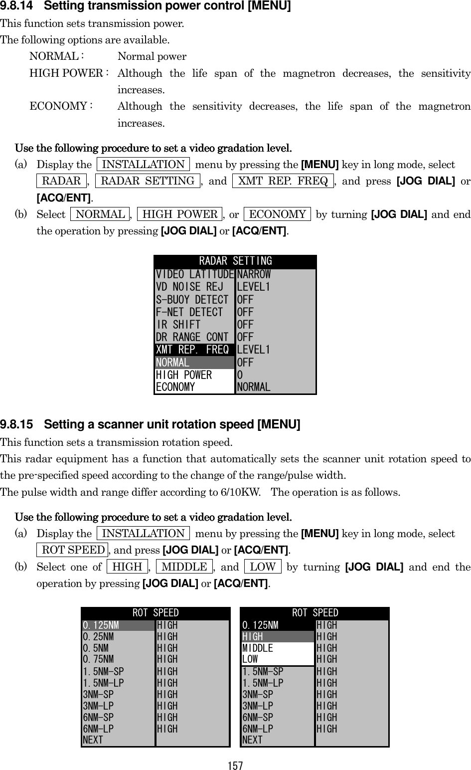 157 9.8.14  Setting transmission power control [MENU] This function sets transmission power. The following options are available. NORMAL :  Normal power HIGH POWER :  Although the life span of the magnetron decreases, the sensitivity increases. ECONOMY :  Although the sensitivity decreases, the life span of the magnetron increases. Use the following procedure to set a video gradation level.Use the following procedure to set a video gradation level.Use the following procedure to set a video gradation level.Use the following procedure to set a video gradation level.    (a)  Display the    INSTALLATION    menu by pressing the [MENU] key in long mode, select    RADAR ,  RADAR SETTING , and  XMT REP. FREQ , and press [JOG DIAL] or [ACQ/ENT]. (b)  Select  NORMAL ,  HIGH POWER , or  ECONOMY  by turning [JOG DIAL] and end the operation by pressing [JOG DIAL] or [ACQ/ENT]. VIDEO LATITUDE NARROWVD NOISE REJ LEVEL1S-BUOY DETECT OFFF-NET DETECT OFFIR SHIFT OFFDR RANGE CONT OFFXMT REP. FREQ LEVEL1NORMAL OFFHIGH POWER 0ECONOMY NORMALRADAR SETTING 9.8.15  Setting a scanner unit rotation speed [MENU] This function sets a transmission rotation speed. This radar equipment has a function that automatically sets the scanner unit rotation speed to the pre-specified speed according to the change of the range/pulse width. The pulse width and range differ according to 6/10KW.    The operation is as follows. Use the following procedure to set a video gradation level.Use the following procedure to set a video gradation level.Use the following procedure to set a video gradation level.Use the following procedure to set a video gradation level.    (a)  Display the    INSTALLATION    menu by pressing the [MENU] key in long mode, select     ROT SPEED , and press [JOG DIAL] or [ACQ/ENT]. (b)  Select one of  HIGH ,  MIDDLE , and  LOW  by turning [JOG DIAL] and end the operation by pressing [JOG DIAL] or [ACQ/ENT]. 0.125NM HIGH 0.125NM HIGH0.25NM HIGH HIGH HIGH0.5NM HIGH MIDDLE HIGH0.75NM HIGH LOW HIGH1.5NM-SP HIGH 1.5NM-SP HIGH1.5NM-LP HIGH 1.5NM-LP HIGH3NM-SP HIGH 3NM-SP HIGH3NM-LP HIGH 3NM-LP HIGH6NM-SP HIGH 6NM-SP HIGH6NM-LP HIGH 6NM-LP HIGHNEXT NEXTROT SPEED ROT SPEED 