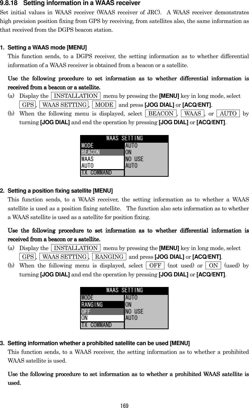 169 9.8.18  Setting information in a WAAS receiver Set initial values in WAAS receiver (WAAS receiver of JRC).  A WAAS receiver demonstrates high precision position fixing from GPS by receiving, from satellites also, the same information as that received from the DGPS beacon station. 1.  Setting a WAAS mode [MENU] This function sends, to a DGPS receiver, the setting information as to whether differential information of a WAAS receiver is obtained from a beacon or a satellite.   Use the following procedure to set information as to whether differential information is Use the following procedure to set information as to whether differential information is Use the following procedure to set information as to whether differential information is Use the following procedure to set information as to whether differential information is rererereceived from a beacon or a satellite.ceived from a beacon or a satellite.ceived from a beacon or a satellite.ceived from a beacon or a satellite.    (a)  Display the    INSTALLATION    menu by pressing the [MENU] key in long mode, select    GPS ,  WAAS SETTING ,  MODE  and press [JOG DIAL] or [ACQ/ENT]. (b)  When the following menu is displayed, select  BEACON ,  WAAS , or  AUTO  by turning [JOG DIAL] and end the operation by pressing [JOG DIAL] or [ACQ/ENT]. MODE AUTOBEACON ONWAAS NO USEAUTO AUTOTX COMMANDWAAS SETTING 2.  Setting a position fixing satellite [MENU] This function sends, to a WAAS receiver, the setting information as to whether a WAAS satellite is used as a position fixing satellite.    The function also sets information as to whether a WAAS satellite is used as a satellite for position fixing. Use the following procedure to set information as to whether differential information is Use the following procedure to set information as to whether differential information is Use the following procedure to set information as to whether differential information is Use the following procedure to set information as to whether differential information is received from received from received from received from a beacon or a satellite.a beacon or a satellite.a beacon or a satellite.a beacon or a satellite.    (a)  Display the    INSTALLATION    menu by pressing the [MENU] key in long mode, select     GPS ,    WAAS SETTING ,    RANGING    and press [JOG DIAL] or [ACQ/ENT]. (b)  When the following menu is displayed, select  OFF  (not used) or  ON  (used) by turning [JOG DIAL] and end the operation by pressing [JOG DIAL] or [ACQ/ENT]. MODE AUTORANGING ONOFF NO USEON AUTOTX COMMANDWAAS SETTING 3.  Setting information whether a prohibited satellite can be used [MENU] This function sends, to a WAAS receiver, the setting information as to whether a prohibited WAAS satellite is used. Use the following procedure to set information as to whether a prohibited WAAS satellite is Use the following procedure to set information as to whether a prohibited WAAS satellite is Use the following procedure to set information as to whether a prohibited WAAS satellite is Use the following procedure to set information as to whether a prohibited WAAS satellite is used.used.used.used.    
