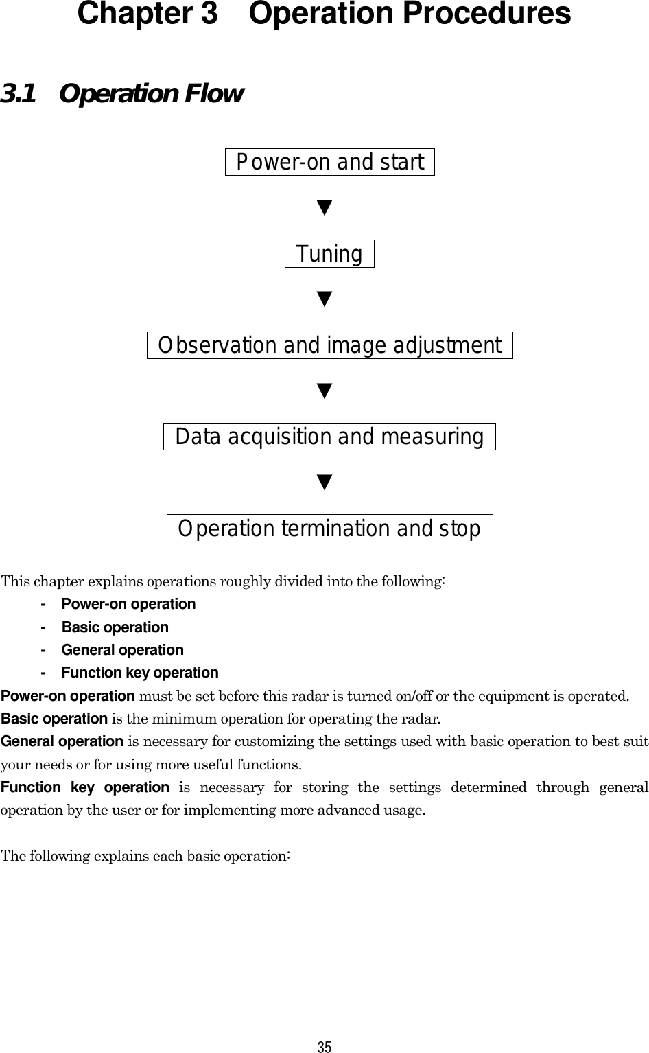 35 Chapter 3    Operation Procedures 3.1  Operation Flow   Power-on and start  ▼  Tuning  ▼  Observation and image adjustment   ▼  Data acquisition and measuring   ▼  Operation termination and stop   This chapter explains operations roughly divided into the following: - Power-on operation - Basic operation - General operation -  Function key operation Power-on operation must be set before this radar is turned on/off or the equipment is operated. Basic operation is the minimum operation for operating the radar. General operation is necessary for customizing the settings used with basic operation to best suit your needs or for using more useful functions. Function key operation is necessary for storing the settings determined through general operation by the user or for implementing more advanced usage.  The following explains each basic operation: 