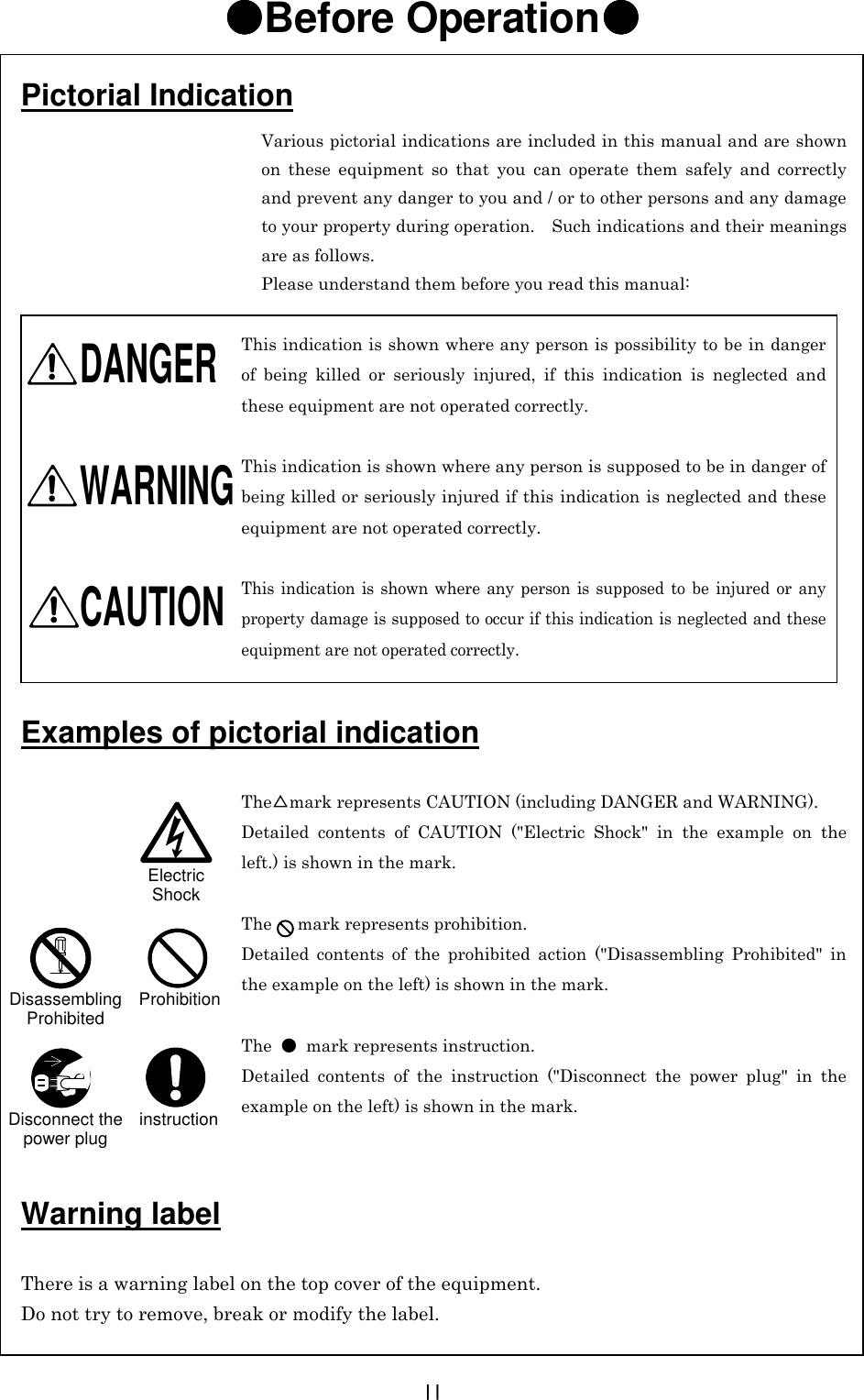  II ●●●●Before Operation●●●●                                             Various pictorial indications are included in this manual and are shown on these equipment so that you can operate them safely and correctly and prevent any danger to you and / or to other persons and any damage to your property during operation.    Such indications and their meanings are as follows. Please understand them before you read this manual:  This indication is shown where any person is possibility to be in danger of being killed or seriously injured, if this indication is neglected and these equipment are not operated correctly.  This indication is shown where any person is supposed to be in danger of being killed or seriously injured if this indication is neglected and these equipment are not operated correctly.  This indication is shown where any person is supposed to be injured or any property damage is supposed to occur if this indication is neglected and these equipment are not operated correctly.     The△mark represents CAUTION (including DANGER and WARNING). Detailed contents of CAUTION (&quot;Electric Shock&quot; in the example on the left.) is shown in the mark.  The   mark represents prohibition. Detailed contents of the prohibited action (&quot;Disassembling Prohibited&quot; in the example on the left) is shown in the mark.  The  ●  mark represents instruction. Detailed contents of the instruction (&quot;Disconnect the power plug&quot; in the example on the left) is shown in the mark. Pictorial Indication WARNING CAUTION Examples of pictorial indication Warning label  There is a warning label on the top cover of the equipment. Do not try to remove, break or modify the label. Electric Shock Disassembling Prohibited Prohibition Disconnect the power plug instruction DANGER  