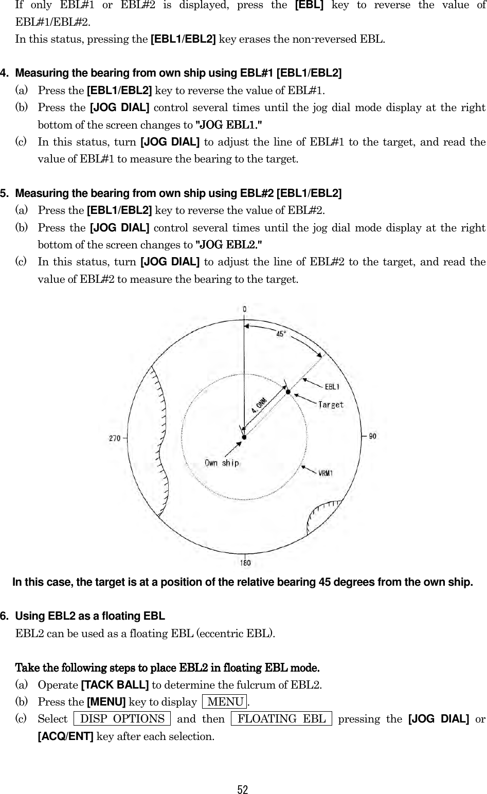 52 If only EBL#1 or EBL#2 is displayed, press the [EBL] key to reverse the value of EBL#1/EBL#2. In this status, pressing the [EBL1/EBL2] key erases the non-reversed EBL. 4.  Measuring the bearing from own ship using EBL#1 [EBL1/EBL2] (a) Press the [EBL1/EBL2] key to reverse the value of EBL#1. (b) Press the [JOG DIAL] control several times until the jog dial mode display at the right bottom of the screen changes to &quot;JOG EBL1.&quot;&quot;JOG EBL1.&quot;&quot;JOG EBL1.&quot;&quot;JOG EBL1.&quot; (c)  In this status, turn [JOG DIAL] to adjust the line of EBL#1 to the target, and read the value of EBL#1 to measure the bearing to the target. 5.  Measuring the bearing from own ship using EBL#2 [EBL1/EBL2] (a) Press the [EBL1/EBL2] key to reverse the value of EBL#2. (b) Press the [JOG DIAL] control several times until the jog dial mode display at the right bottom of the screen changes to &quot;JOG EBL2.&quot;&quot;JOG EBL2.&quot;&quot;JOG EBL2.&quot;&quot;JOG EBL2.&quot; (c)  In this status, turn [JOG DIAL] to adjust the line of EBL#2 to the target, and read the value of EBL#2 to measure the bearing to the target.  In this case, the target is at a position of the relative bearing 45 degrees from the own ship. 6.  Using EBL2 as a floating EBL EBL2 can be used as a floating EBL (eccentric EBL).  Take the following steps to place EBL2 in floating EBL mode.Take the following steps to place EBL2 in floating EBL mode.Take the following steps to place EBL2 in floating EBL mode.Take the following steps to place EBL2 in floating EBL mode.    (a) Operate [TACK BALL] to determine the fulcrum of EBL2. (b) Press the [MENU] key to display    MENU . (c)  Select  DISP OPTIONS  and then  FLOATING EBL  pressing the [JOG DIAL] or [ACQ/ENT] key after each selection. 