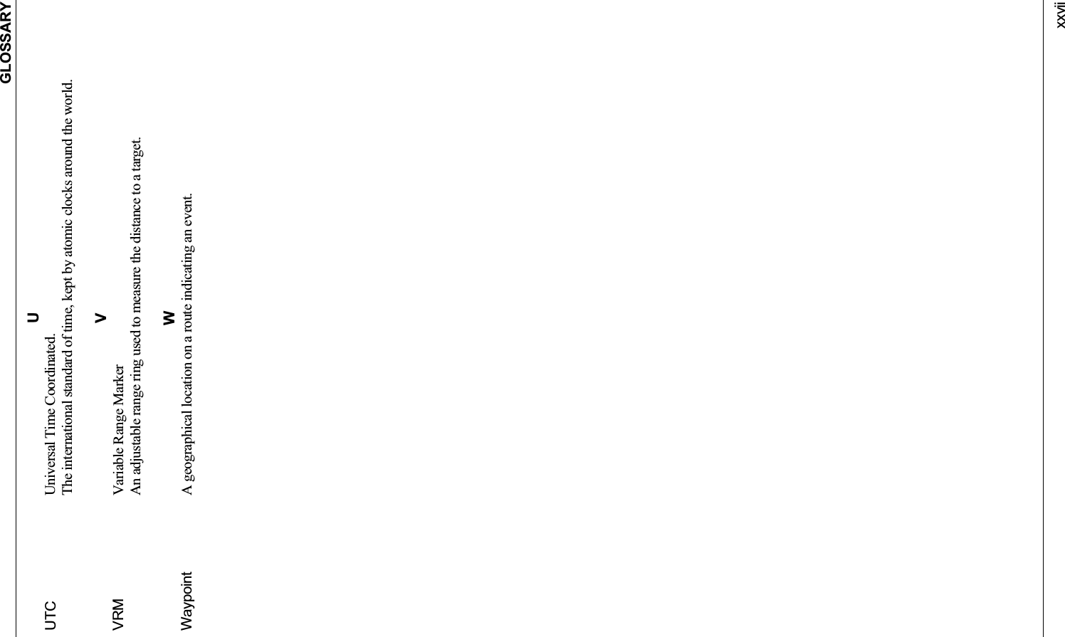 GLOSSARYxxviiUUTC Universal Time Coordinated. The international standard of time, kept by atomic clocks around the world. VVRM Variable Range Marker An adjustable range ring used to measure the distance to a target. WWaypoint A geographical location on a route indicating an event. 