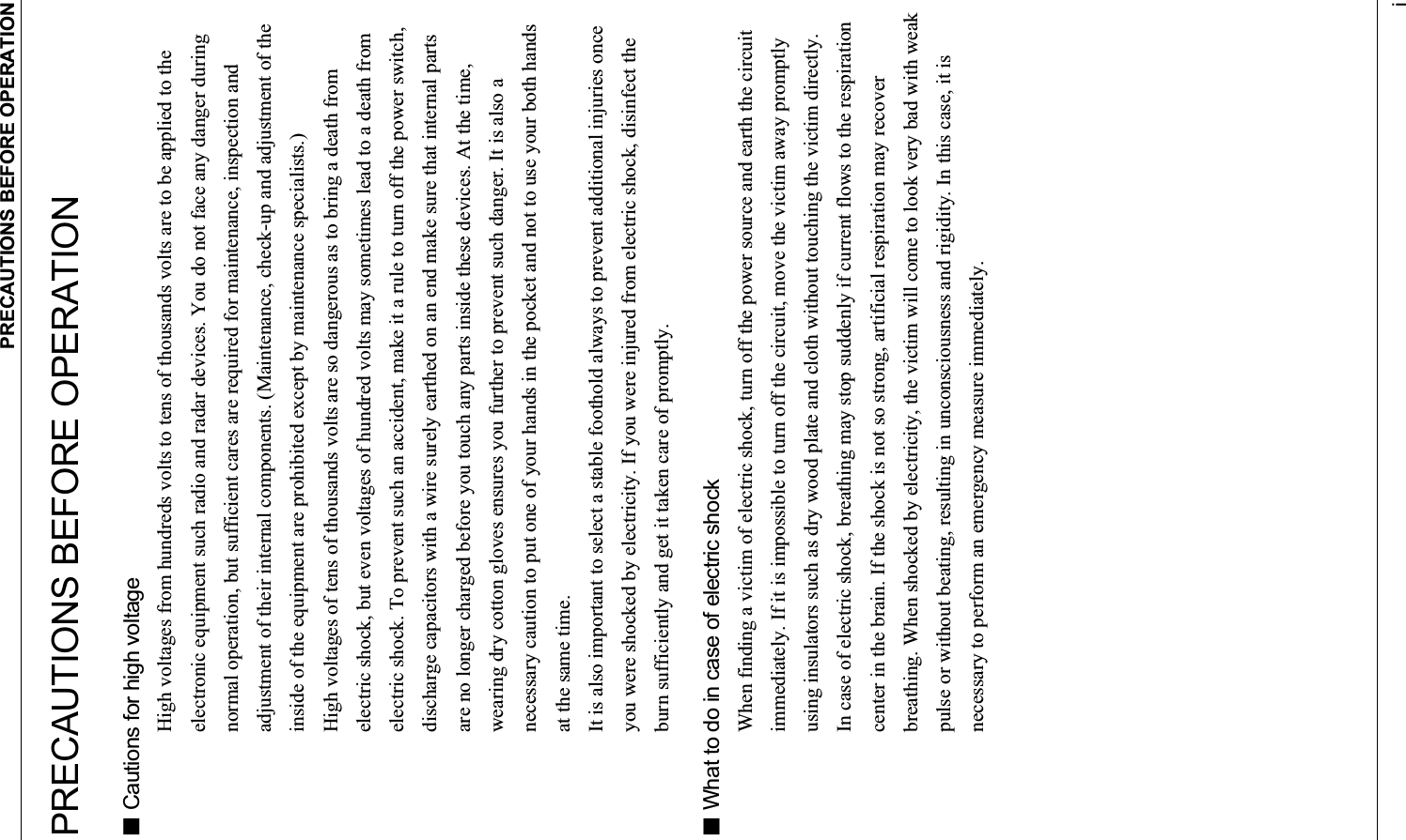 PRECAUTIONS BEFORE OPERATION iPRECAUTIONS BEFORE OPERATION  Cautions for high voltage High voltages from hundreds volts to tens of thousands volts are to be applied to the electronic equipment such radio and radar devices. You do not face any danger during normal operation, but sufficient cares are required for maintenance, inspection and adjustment of their internal components. (Maintenance, check-up and adjustment of the inside of the equipment are prohibited except by maintenance specialists.) High voltages of tens of thousands volts are so dangerous as to bring a death from electric shock, but even voltages of hundred volts may sometimes lead to a death from electric shock. To prevent such an accident, make it a rule to turn off the power switch, discharge capacitors with a wire surely earthed on an end make sure that internal parts are no longer charged before you touch any parts inside these devices. At the time, wearing dry cotton gloves ensures you further to prevent such danger. It is also a necessary caution to put one of your hands in the pocket and not to use your both hands at the same time. It is also important to select a stable foothold always to prevent additional injuries once you were shocked by electricity. If you were injured from electric shock, disinfect the burn sufficiently and get it taken care of promptly.  What to do in case of electric shock When finding a victim of electric shock, turn off the power source and earth the circuit immediately. If it is impossible to turn off the circuit, move the victim away promptly using insulators such as dry wood plate and cloth without touching the victim directly. In case of electric shock, breathing may stop suddenly if current flows to the respiration center in the brain. If the shock is not so strong, artificial respiration may recover breathing. When shocked by electricity, the victim will come to look very bad with weak pulse or without beating, resulting in unconsciousness and rigidity. In this case, it is necessary to perform an emergency measure immediately. 