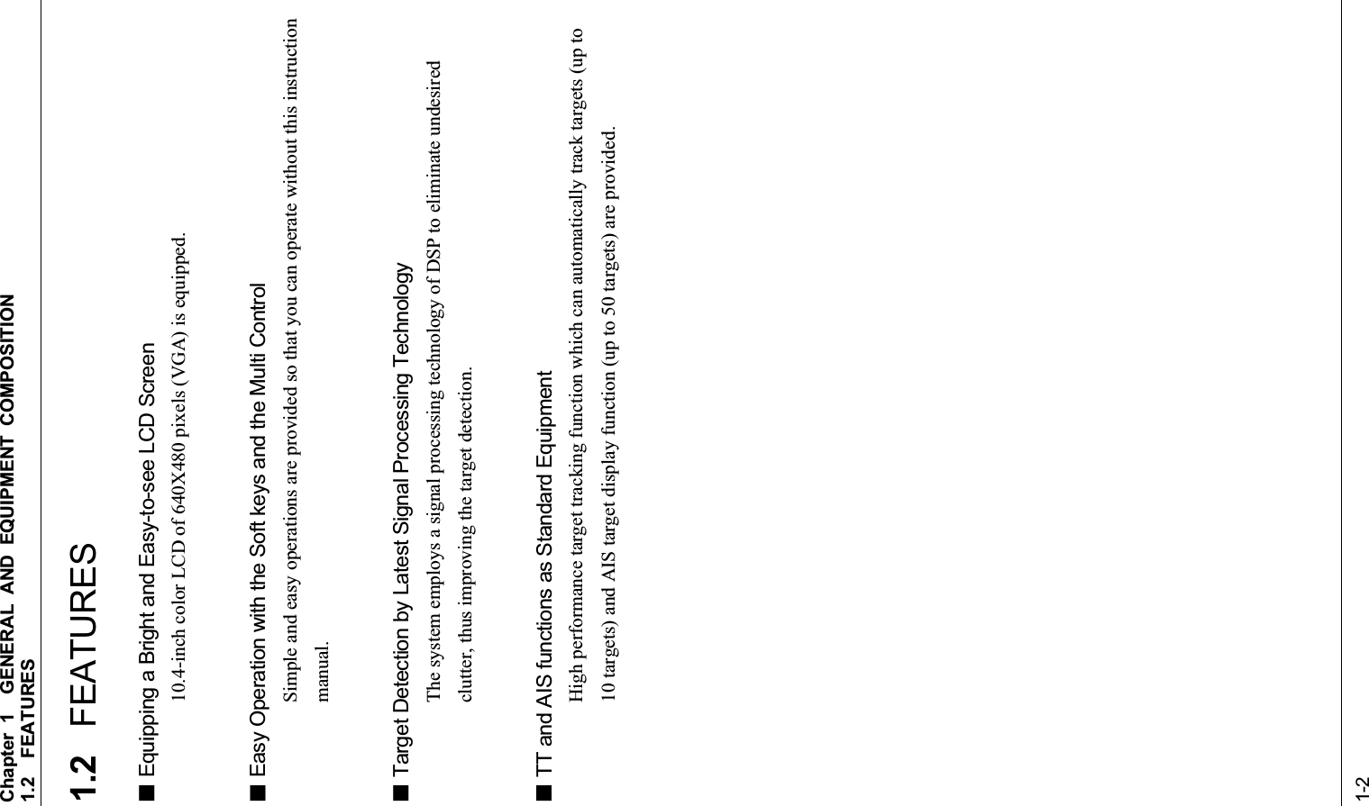 Chapter 1GENERAL AND EQUIPMENT COMPOSITION 1.2FEATURES1-21.2 FEATURES Equipping a Bright and Easy-to-see LCD Screen 10.4-inch color LCD of 640X480 pixels (VGA) is equipped.  Easy Operation with the Soft keys and the Multi Control Simple and easy operations are provided so that you can operate without this instruction manual. Target Detection by Latest Signal Processing Technology The system employs a signal processing technology of DSP to eliminate undesired clutter, thus improving the target detection.  TT and AIS functions as Standard Equipment High performance target tracking function which can automatically track targets (up to 10 targets) and AIS target display function (up to 50 targets) are provided. 