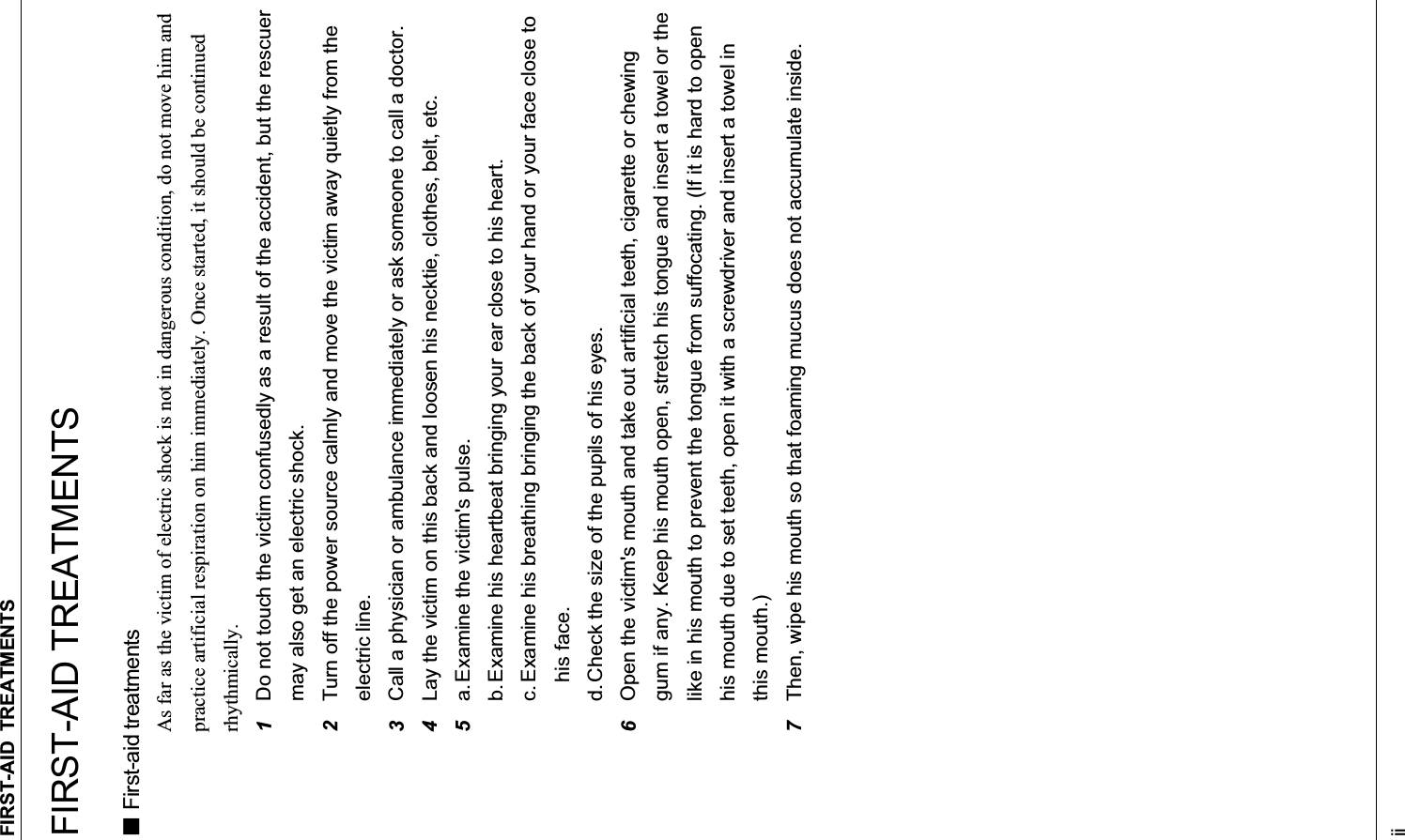 FIRST-AID TREATMENTS iiFIRST-AID TREATMENTS  First-aid treatments As far as the victim of electric shock is not in dangerous condition, do not move him and practice artificial respiration on him immediately. Once started, it should be continued rhythmically. 1Do not touch the victim confusedly as a result of the accident, but the rescuer may also get an electric shock. 2Turn off the power source calmly and move the victim away quietly from the electric line. 3Call a physician or ambulance immediately or ask someone to call a doctor. 4Lay the victim on this back and loosen his necktie, clothes, belt, etc. 5a. Examine the victim&apos;s pulse. b. Examine his heartbeat bringing your ear close to his heart. c. Examine his breathing bringing the back of your hand or your face close to    his face. d. Check the size of the pupils of his eyes. 6Open the victim&apos;s mouth and take out artificial teeth, cigarette or chewing gum if any. Keep his mouth open, stretch his tongue and insert a towel or the like in his mouth to prevent the tongue from suffocating. (If it is hard to open his mouth due to set teeth, open it with a screwdriver and insert a towel in this mouth.) 7Then, wipe his mouth so that foaming mucus does not accumulate inside. 