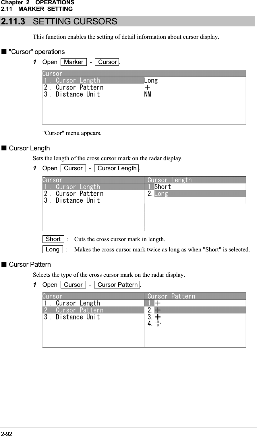 Chapter 2OPERATIONS2.11MARKER SETTING 2-922.11.3 SETTING CURSORS This function enables the setting of detail information about cursor display.  &quot;Cursor&quot; operations 1Open  Marker  -  Cursor . &quot;Cursor&quot; menu appears.  Cursor Length Sets the length of the cross cursor mark on the radar display. 1Open  Cursor  -  Cursor Length .  Short   :  Cuts the cross cursor mark in length.  Long   :  Makes the cross cursor mark twice as long as when &quot;Short&quot; is selected.  Cursor Pattern Selects the type of the cross cursor mark on the radar display. 1Open  Cursor  -  Cursor Pattern . 