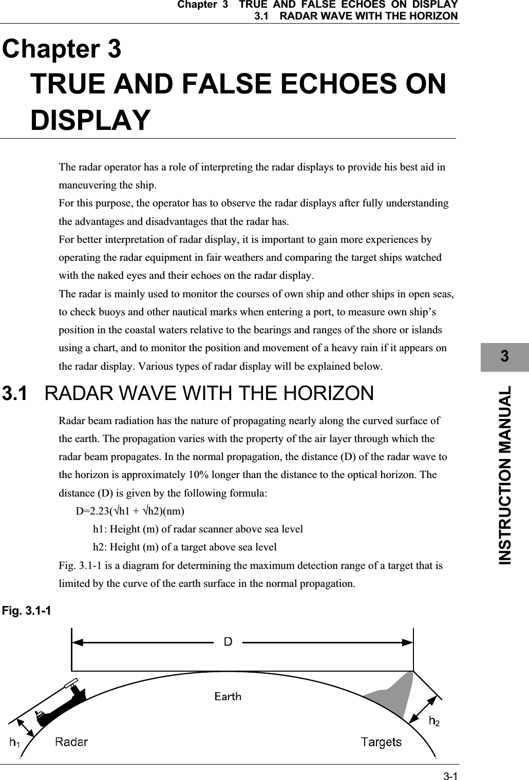 Chapter 3TRUE AND FALSE ECHOES ON DISPLAY 3.1RADAR WAVE WITH THE HORIZON 3-13INSTRUCTION MANUAL Chapter 3TRUE AND FALSE ECHOES ON DISPLAYThe radar operator has a role of interpreting the radar displays to provide his best aid in maneuvering the ship. For this purpose, the operator has to observe the radar displays after fully understanding the advantages and disadvantages that the radar has. For better interpretation of radar display, it is important to gain more experiences by operating the radar equipment in fair weathers and comparing the target ships watched with the naked eyes and their echoes on the radar display. The radar is mainly used to monitor the courses of own ship and other ships in open seas, to check buoys and other nautical marks when entering a port, to measure own ship’s position in the coastal waters relative to the bearings and ranges of the shore or islands using a chart, and to monitor the position and movement of a heavy rain if it appears on the radar display. Various types of radar display will be explained below. 3.1 RADAR WAVE WITH THE HORIZON Radar beam radiation has the nature of propagating nearly along the curved surface of the earth. The propagation varies with the property of the air layer through which the radar beam propagates. In the normal propagation, the distance (D) of the radar wave to the horizon is approximately 10% longer than the distance to the optical horizon. The distance (D) is given by the following formula: D=2.23(h1 + h2)(nm) h1: Height (m) of radar scanner above sea level h2: Height (m) of a target above sea level Fig. 3.1-1 is a diagram for determining the maximum detection range of a target that is limited by the curve of the earth surface in the normal propagation. Fig. 3.1-1 
