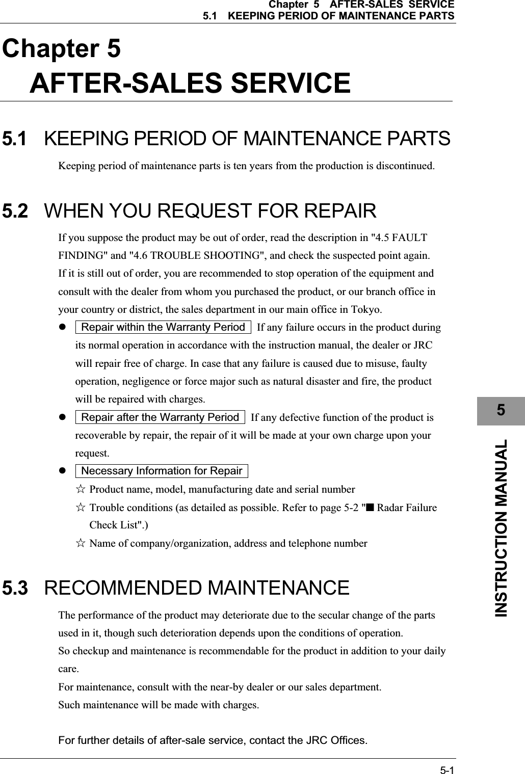 Chapter 5AFTER-SALES SERVICE 5.1KEEPING PERIOD OF MAINTENANCE PARTS 5-15INSTRUCTION MANUAL Chapter 5AFTER-SALES SERVICE 5.1 KEEPING PERIOD OF MAINTENANCE PARTS Keeping period of maintenance parts is ten years from the production is discontinued. 5.2 WHEN YOU REQUEST FOR REPAIR If you suppose the product may be out of order, read the description in &quot;4.5 FAULT FINDING&quot; and &quot;4.6 TROUBLE SHOOTING&quot;, and check the suspected point again. If it is still out of order, you are recommended to stop operation of the equipment and consult with the dealer from whom you purchased the product, or our branch office in your country or district, the sales department in our main office in Tokyo. z    Repair within the Warranty Period    If any failure occurs in the product during its normal operation in accordance with the instruction manual, the dealer or JRC will repair free of charge. In case that any failure is caused due to misuse, faulty operation, negligence or force major such as natural disaster and fire, the product will be repaired with charges. z    Repair after the Warranty Period    If any defective function of the product is recoverable by repair, the repair of it will be made at your own charge upon your request.z    Necessary Information for Repair ۼ Product name, model, manufacturing date and serial number ۼ Trouble conditions (as detailed as possible. Refer to page 5-2 &quot;■ Radar Failure Check List&quot;.) ۼ Name of company/organization, address and telephone number 5.3 RECOMMENDED MAINTENANCE The performance of the product may deteriorate due to the secular change of the parts used in it, though such deterioration depends upon the conditions of operation. So checkup and maintenance is recommendable for the product in addition to your daily care.For maintenance, consult with the near-by dealer or our sales department. Such maintenance will be made with charges. For further details of after-sale service, contact the JRC Offices. 