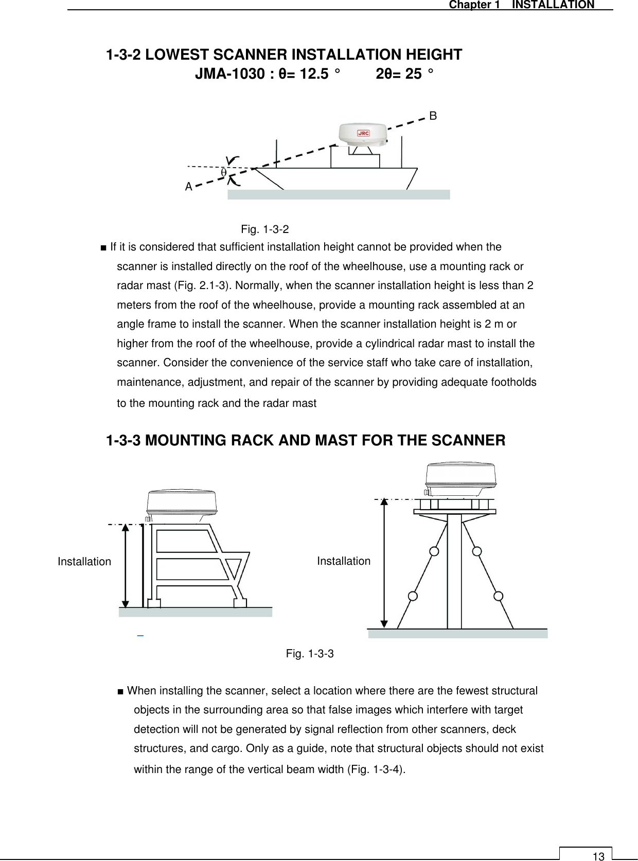   Chapter 1    INSTALLATION 13  1-3-2 LOWEST SCANNER INSTALLATION HEIGHT JMA-1030 : θ= 12.5 °  2θ= 25 °            Fig. 1-3-2 ■ If it is considered that sufficient installation height cannot be provided when the scanner is installed directly on the roof of the wheelhouse, use a mounting rack or radar mast (Fig. 2.1-3). Normally, when the scanner installation height is less than 2 meters from the roof of the wheelhouse, provide a mounting rack assembled at an angle frame to install the scanner. When the scanner installation height is 2 m or higher from the roof of the wheelhouse, provide a cylindrical radar mast to install the scanner. Consider the convenience of the service staff who take care of installation, maintenance, adjustment, and repair of the scanner by providing adequate footholds to the mounting rack and the radar mast  1-3-3 MOUNTING RACK AND MAST FOR THE SCANNER           Fig. 1-3-3  ■ When installing the scanner, select a location where there are the fewest structural objects in the surrounding area so that false images which interfere with target detection will not be generated by signal reflection from other scanners, deck structures, and cargo. Only as a guide, note that structural objects should not exist within the range of the vertical beam width (Fig. 1-3-4).      Installation  Installation 