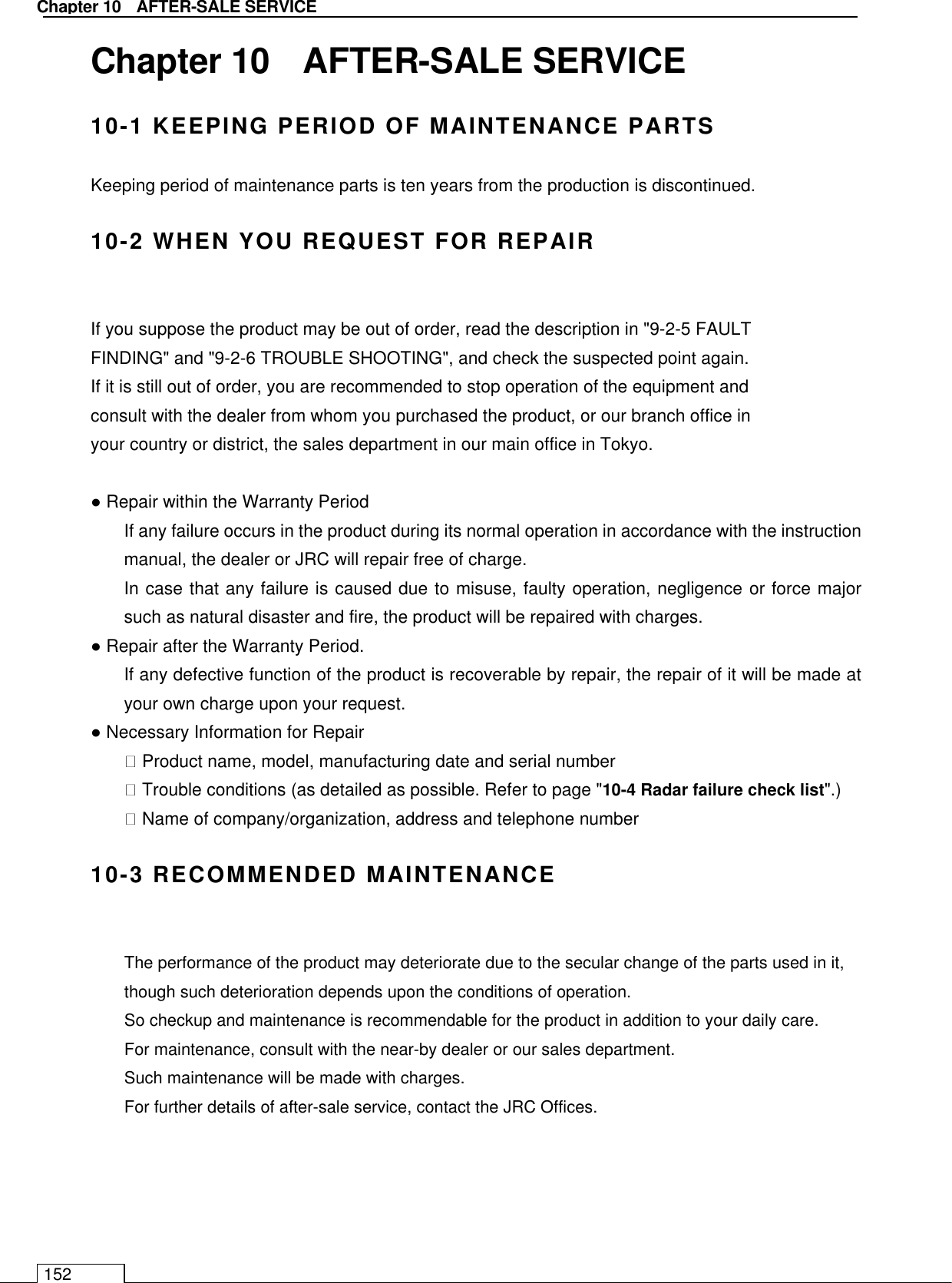   Chapter 10    AFTER-SALE SERVICE 152 Chapter 10    AFTER-SALE SERVICE 10-1 KEEPING PERIOD OF MAINTENANCE PARTS Keeping period of maintenance parts is ten years from the production is discontinued.  10-2 WHEN YOU REQUEST FOR REPAIR  If you suppose the product may be out of order, read the description in &quot;9-2-5 FAULT FINDING&quot; and &quot;9-2-6 TROUBLE SHOOTING&quot;, and check the suspected point again. If it is still out of order, you are recommended to stop operation of the equipment and consult with the dealer from whom you purchased the product, or our branch office in your country or district, the sales department in our main office in Tokyo.  ● Repair within the Warranty Period   If any failure occurs in the product during its normal operation in accordance with the instruction manual, the dealer or JRC will repair free of charge. In case that any failure is caused due to misuse, faulty operation, negligence or force major such as natural disaster and fire, the product will be repaired with charges. ● Repair after the Warranty Period. If any defective function of the product is recoverable by repair, the repair of it will be made at your own charge upon your request. ● Necessary Information for Repair  Product name, model, manufacturing date and serial number  Trouble conditions (as detailed as possible. Refer to page &quot;10-4 Radar failure check list&quot;.)  Name of company/organization, address and telephone number  10-3 RECOMMENDED MAINTENANCE  The performance of the product may deteriorate due to the secular change of the parts used in it, though such deterioration depends upon the conditions of operation. So checkup and maintenance is recommendable for the product in addition to your daily care. For maintenance, consult with the near-by dealer or our sales department. Such maintenance will be made with charges. For further details of after-sale service, contact the JRC Offices.   