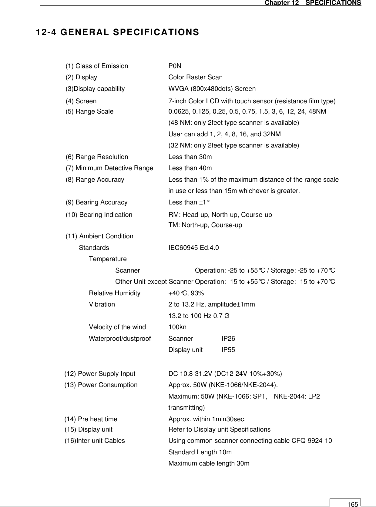   Chapter 12    SPECIFICATIONS 165  12-4 GENERAL SPECIFICATIONS  (1) Class of Emission      P0N (2) Display        Color Raster Scan (3)Display capability      WVGA (800x480dots) Screen   (4) Screen      7-inch Color LCD with touch sensor (resistance film type) (5) Range Scale      0.0625, 0.125, 0.25, 0.5, 0.75, 1.5, 3, 6, 12, 24, 48NM (48 NM: only 2feet type scanner is available) User can add 1, 2, 4, 8, 16, and 32NM (32 NM: only 2feet type scanner is available)   (6) Range Resolution    Less than 30m (7) Minimum Detective Range  Less than 40m (8) Range Accuracy  Less than 1% of the maximum distance of the range scale in use or less than 15m whichever is greater. (9) Bearing Accuracy    Less than ±1° (10) Bearing Indication      RM: Head-up, North-up, Course-up TM: North-up, Course-up (11) Ambient Condition Standards      IEC60945 Ed.4.0 Temperature Scanner     Operation: -25 to +55°C / Storage: -25 to +70°C Other Unit except Scanner Operation: -15 to +55°C / Storage: -15 to +70°C Relative Humidity   +40°C, 93% Vibration     2 to 13.2 Hz, amplitude±1mm       13.2 to 100 Hz 0.7 G Velocity of the wind    100kn Waterproof/dustproof  Scanner   IP26 Display unit  IP55  (12) Power Supply Input    DC 10.8-31.2V (DC12-24V-10%+30%) (13) Power Consumption    Approx. 50W (NKE-1066/NKE-2044). Maximum: 50W (NKE-1066: SP1,    NKE-2044: LP2 transmitting) (14) Pre heat time    Approx. within 1min30sec. (15) Display unit          Refer to Display unit Specifications (16)Inter-unit Cables    Using common scanner connecting cable CFQ-9924-10 Standard Length 10m Maximum cable length 30m 