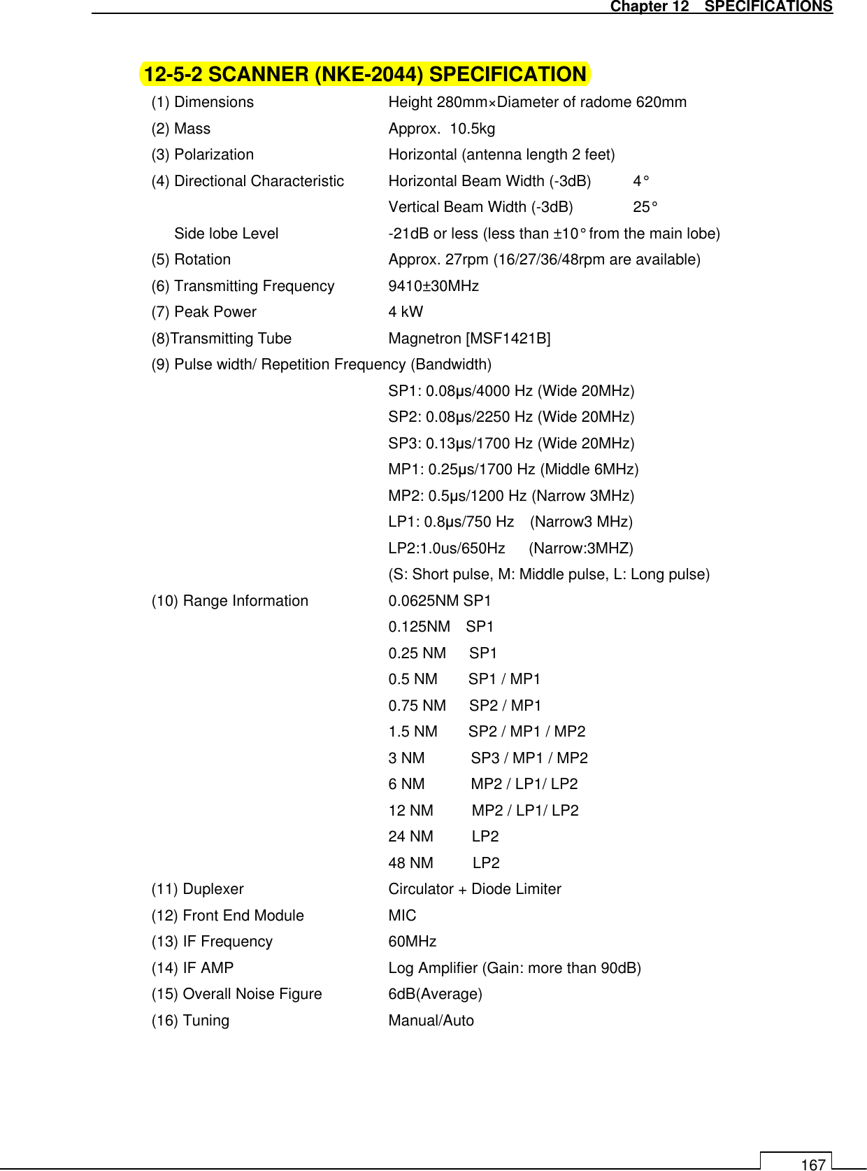   Chapter 12    SPECIFICATIONS 167  12-5-2 SCANNER (NKE-2044) SPECIFICATION (1) Dimensions      Height 280mm×Diameter of radome 620mm (2) Mass        Approx.  10.5kg (3) Polarization      Horizontal (antenna length 2 feet) (4) Directional Characteristic  Horizontal Beam Width (-3dB)  4° Vertical Beam Width (-3dB)  25° Side lobe Level     -21dB or less (less than ±10° from the main lobe) (5) Rotation        Approx. 27rpm (16/27/36/48rpm are available) (6) Transmitting Frequency  9410±30MHz (7) Peak Power      4 kW (8)Transmitting Tube      Magnetron [MSF1421B] (9) Pulse width/ Repetition Frequency (Bandwidth) SP1: 0.08µs/4000 Hz (Wide 20MHz) SP2: 0.08µs/2250 Hz (Wide 20MHz) SP3: 0.13µs/1700 Hz (Wide 20MHz) MP1: 0.25µs/1700 Hz (Middle 6MHz) MP2: 0.5µs/1200 Hz (Narrow 3MHz) LP1: 0.8µs/750 Hz    (Narrow3 MHz) LP2:1.0us/650Hz      (Narrow:3MHZ) (S: Short pulse, M: Middle pulse, L: Long pulse) (10) Range Information    0.0625NM SP1 0.125NM    SP1 0.25 NM      SP1 0.5 NM        SP1 / MP1 0.75 NM      SP2 / MP1 1.5 NM        SP2 / MP1 / MP2 3 NM            SP3 / MP1 / MP2 6 NM            MP2 / LP1/ LP2 12 NM          MP2 / LP1/ LP2 24 NM          LP2 48 NM           LP2 (11) Duplexer        Circulator + Diode Limiter (12) Front End Module    MIC   (13) IF Frequency      60MHz (14) IF AMP    Log Amplifier (Gain: more than 90dB) (15) Overall Noise Figure    6dB(Average)   (16) Tuning    Manual/Auto 