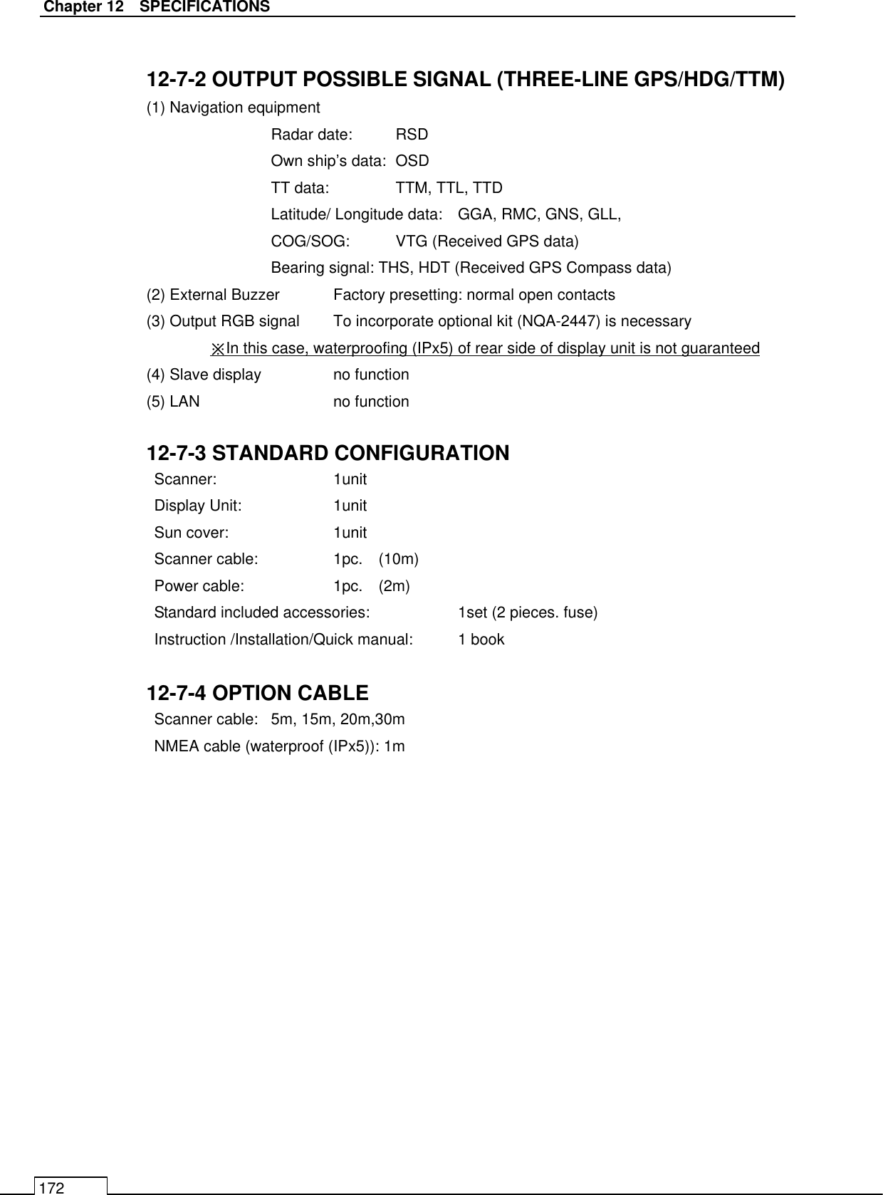   Chapter 12    SPECIFICATIONS 172  12-7-2 OUTPUT POSSIBLE SIGNAL (THREE-LINE GPS/HDG/TTM) (1) Navigation equipment   Radar date:  RSD Own ship’s data:  OSD TT data:   TTM, TTL, TTD Latitude/ Longitude data:  GGA, RMC, GNS, GLL, COG/SOG:  VTG (Received GPS data) Bearing signal: THS, HDT (Received GPS Compass data) (2) External Buzzer  Factory presetting: normal open contacts (3) Output RGB signal  To incorporate optional kit (NQA-2447) is necessary ※In this case, waterproofing (IPx5) of rear side of display unit is not guaranteed (4) Slave display    no function (5) LAN      no function  12-7-3 STANDARD CONFIGURATION Scanner:    1unit Display Unit:    1unit Sun cover:    1unit Scanner cable:    1pc.    (10m) Power cable:    1pc.    (2m) Standard included accessories:    1set (2 pieces. fuse) Instruction /Installation/Quick manual:  1 book  12-7-4 OPTION CABLE Scanner cable:  5m, 15m, 20m,30m   NMEA cable (waterproof (IPx5)): 1m     