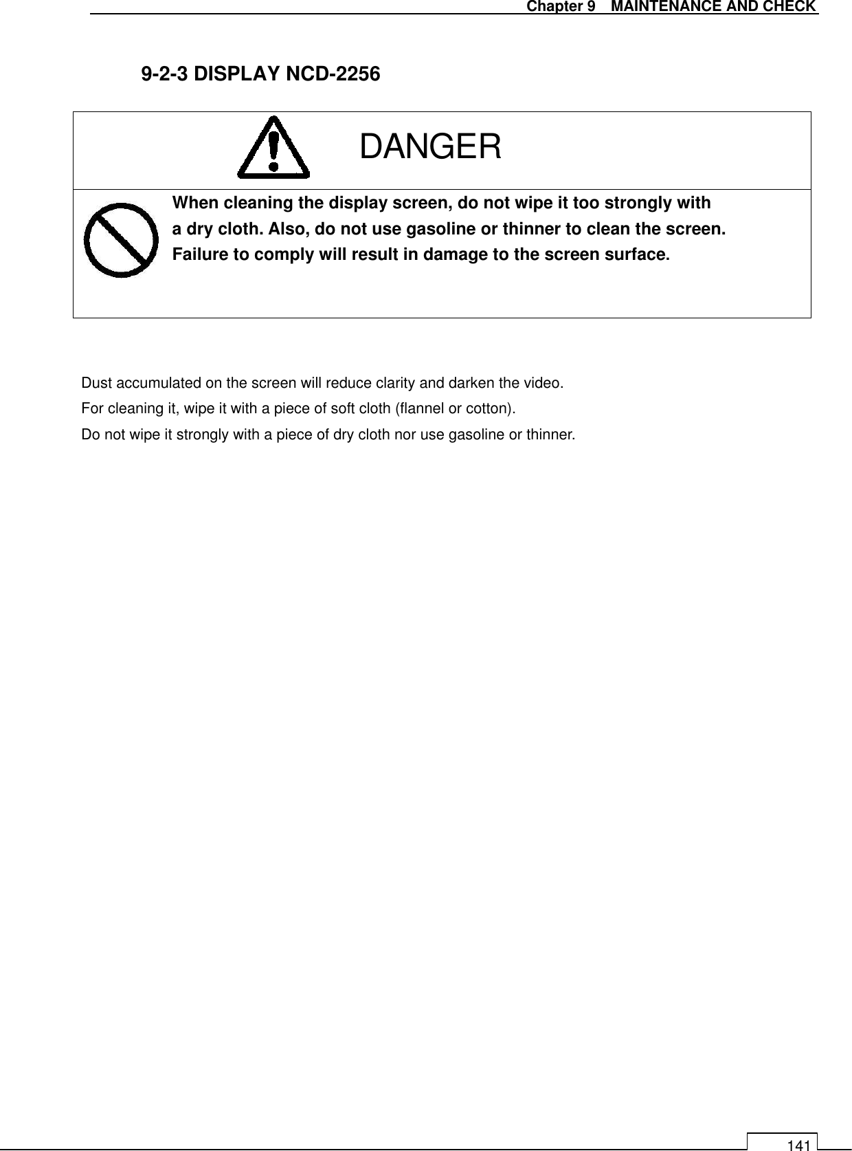   Chapter 9    MAINTENANCE AND CHECK 141  9-2-3 DISPLAY NCD-2256          When cleaning the display screen, do not wipe it too strongly with a dry cloth. Also, do not use gasoline or thinner to clean the screen. Failure to comply will result in damage to the screen surface.    Dust accumulated on the screen will reduce clarity and darken the video. For cleaning it, wipe it with a piece of soft cloth (flannel or cotton).   Do not wipe it strongly with a piece of dry cloth nor use gasoline or thinner.      DANGER 