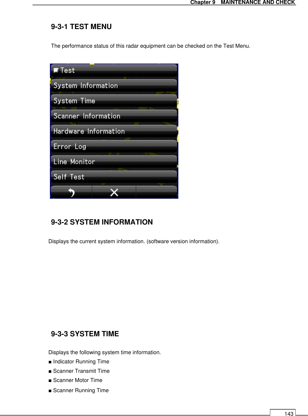   Chapter 9    MAINTENANCE AND CHECK 143  9-3-1 TEST MENU  The performance status of this radar equipment can be checked on the Test Menu.                   9-3-2 SYSTEM INFORMATION  Displays the current system information. (software version information).          9-3-3 SYSTEM TIME    Displays the following system time information. ■ Indicator Running Time ■ Scanner Transmit Time ■ Scanner Motor Time ■ Scanner Running Time  