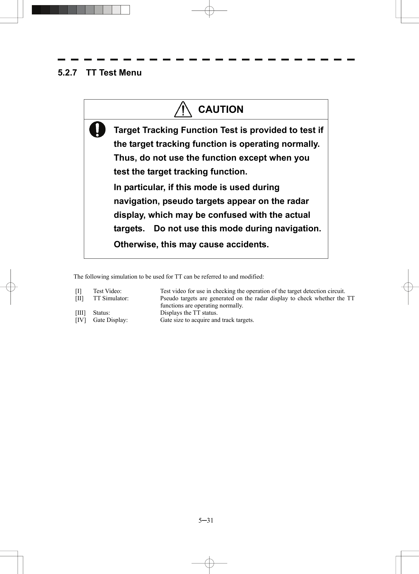  5─31 5.2.7  TT Test Menu    CAUTION  Target Tracking Function Test is provided to test if the target tracking function is operating normally. Thus, do not use the function except when you test the target tracking function. In particular, if this mode is used during navigation, pseudo targets appear on the radar display, which may be confused with the actual targets.    Do not use this mode during navigation. Otherwise, this may cause accidents.    The following simulation to be used for TT can be referred to and modified:  [I]  Test Video:  Test video for use in checking the operation of the target detection circuit. [II]  TT Simulator:  Pseudo targets are generated on the radar display to check whether the TT functions are operating normally. [III]  Status:  Displays the TT status. [IV]  Gate Display:  Gate size to acquire and track targets.  