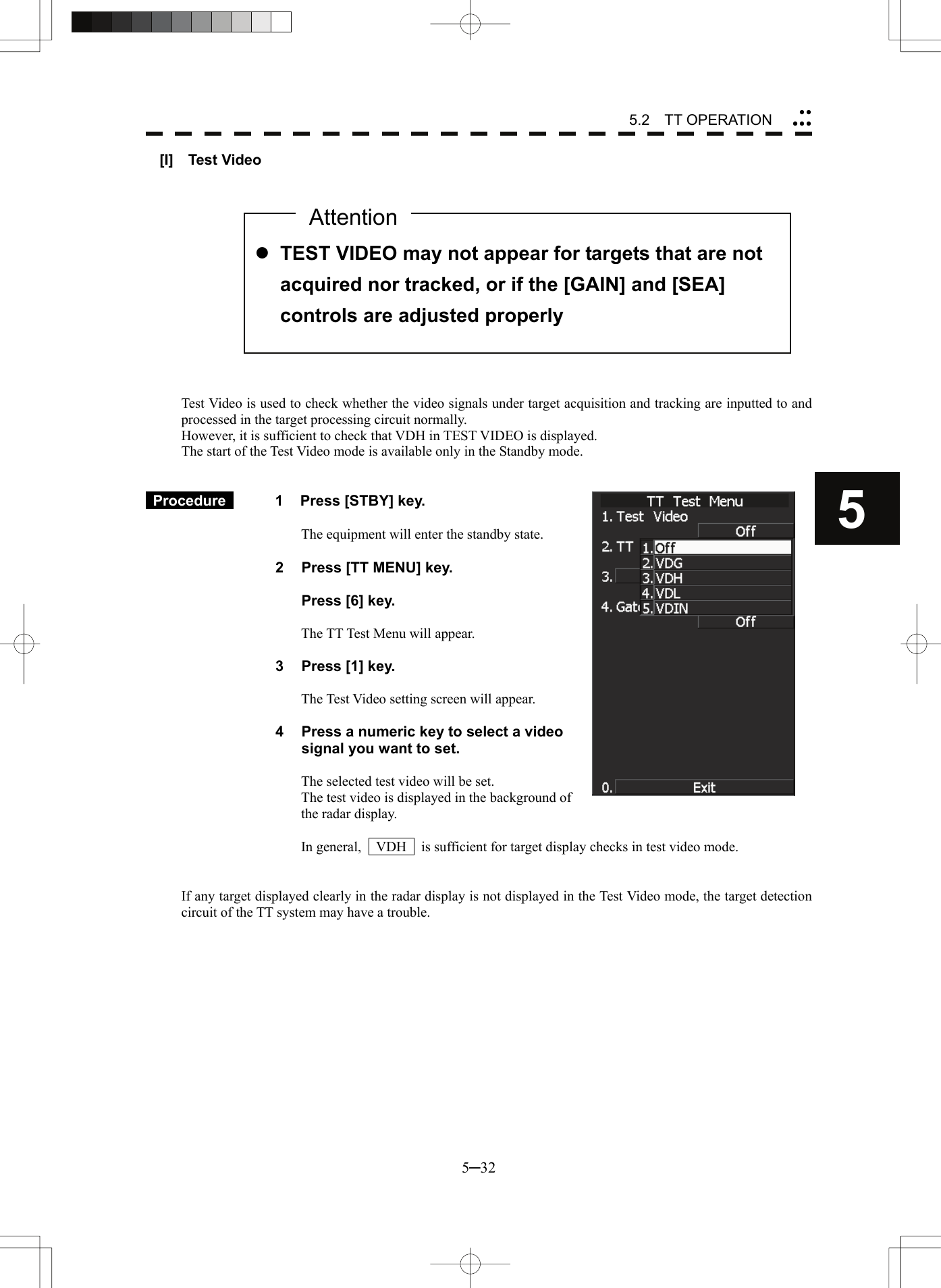 5.2  TT OPERATION 5─32 5yyyyy[I]  Test Video               Test Video is used to check whether the video signals under target acquisition and tracking are inputted to and processed in the target processing circuit normally. However, it is sufficient to check that VDH in TEST VIDEO is displayed. The start of the Test Video mode is available only in the Standby mode.    Procedure   1  Press [STBY] key.  The equipment will enter the standby state.  2  Press [TT MENU] key.    Press [6] key.  The TT Test Menu will appear.  3  Press [1] key.  The Test Video setting screen will appear.  4  Press a numeric key to select a video signal you want to set.  The selected test video will be set. The test video is displayed in the background of the radar display.  In general,    VDH    is sufficient for target display checks in test video mode.   If any target displayed clearly in the radar display is not displayed in the Test Video mode, the target detection circuit of the TT system may have a trouble.   z TEST VIDEO may not appear for targets that are not acquired nor tracked, or if the [GAIN] and [SEA] controls are adjusted properly Attention
