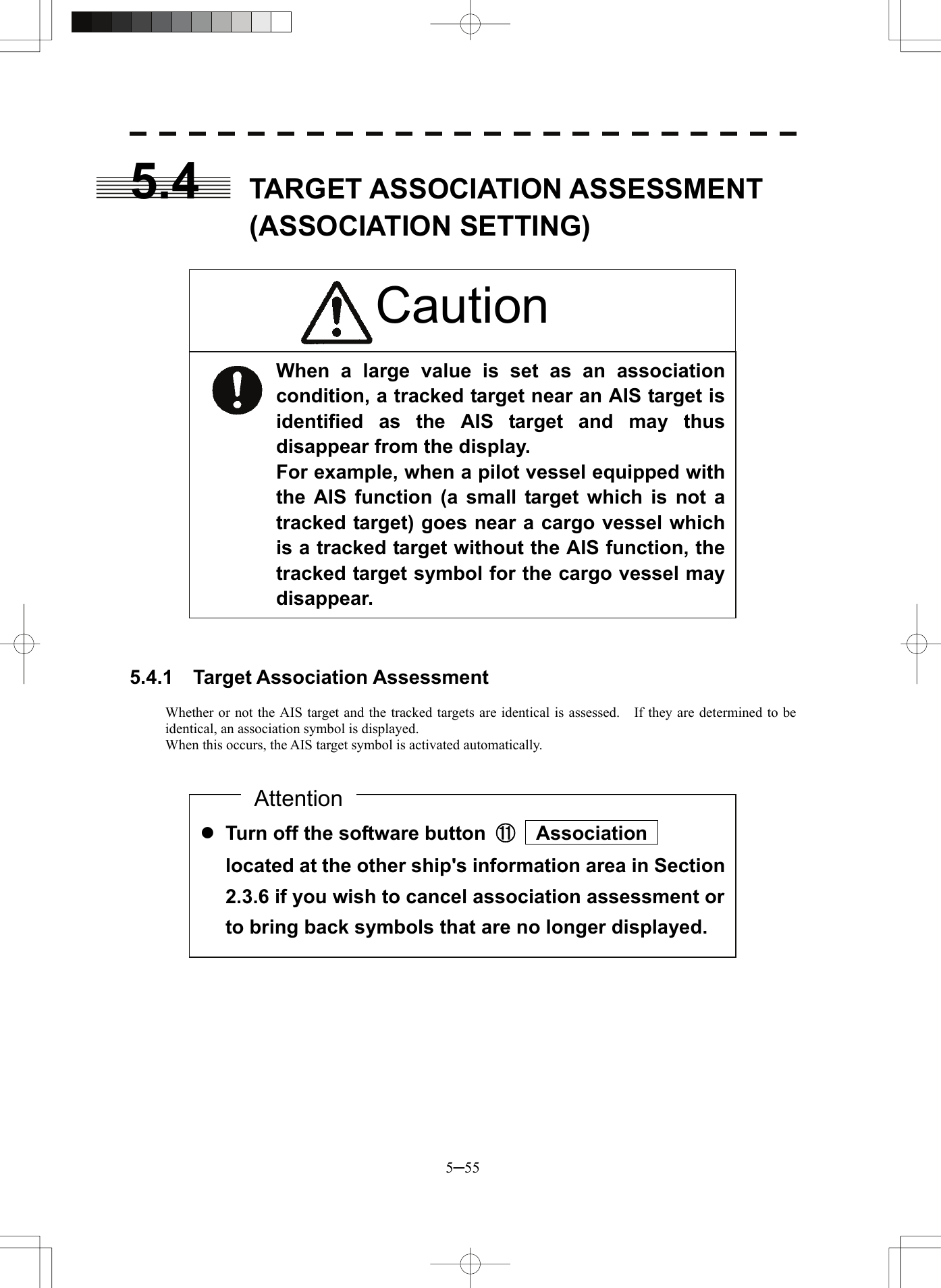  5─55 5.4  TARGET ASSOCIATION ASSESSMENT (ASSOCIATION SETTING)                    5.4.1  Target Association Assessment  Whether or not the AIS target and the tracked targets are identical is assessed.    If they are determined to be identical, an association symbol is displayed. When this occurs, the AIS target symbol is activated automatically.                  z Turn off the software button  ⑪  Association  located at the other ship&apos;s information area in Section 2.3.6 if you wish to cancel association assessment or to bring back symbols that are no longer displayed. AttentionWhen a large value is set as an association condition, a tracked target near an AIS target is identified as the AIS target and may thus disappear from the display. For example, when a pilot vessel equipped with the AIS function (a small target which is not a tracked target) goes near a cargo vessel which is a tracked target without the AIS function, the tracked target symbol for the cargo vessel may disappear. Caution 