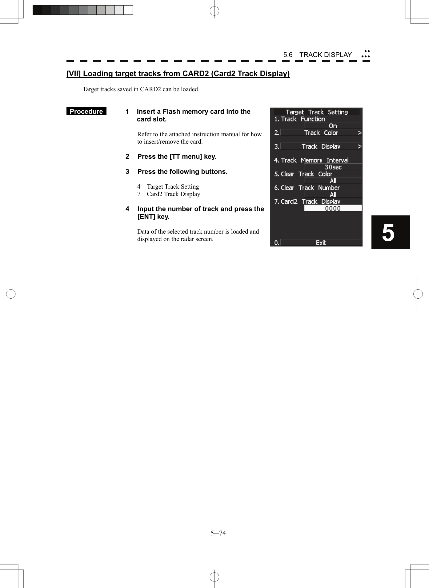 5.6  TRACK DISPLAY 5─74 5yyyyy[VII] Loading target tracks from CARD2 (Card2 Track Display)  Target tracks saved in CARD2 can be loaded.    Procedure    1  Insert a Flash memory card into the card slot.  Refer to the attached instruction manual for how to insert/remove the card.  2  Press the [TT menu] key.  3  Press the following buttons.  4  Target Track Setting 7  Card2 Track Display  4  Input the number of track and press the [ENT] key.  Data of the selected track number is loaded and displayed on the radar screen.      