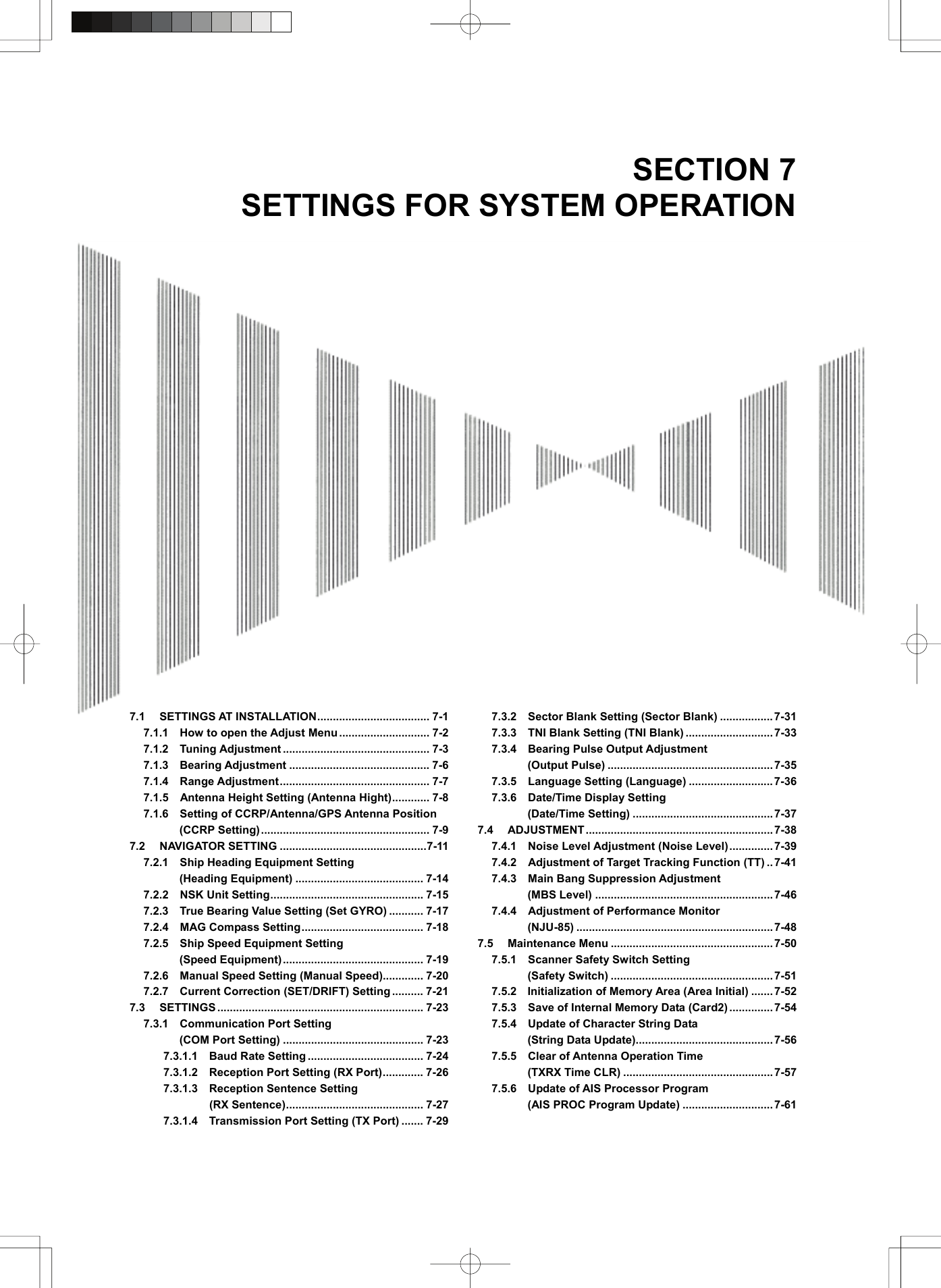  SECTION 7 SETTINGS FOR SYSTEM OPERATION                               7.1 SETTINGS AT INSTALLATION.................................... 7-1 7.1.1    How to open the Adjust Menu ............................. 7-2 7.1.2  Tuning Adjustment ............................................... 7-3 7.1.3  Bearing Adjustment ............................................. 7-6 7.1.4  Range Adjustment................................................ 7-7 7.1.5    Antenna Height Setting (Antenna Hight)............ 7-8 7.1.6  Setting of CCRP/Antenna/GPS Antenna Position (CCRP Setting)...................................................... 7-9 7.2 NAVIGATOR SETTING ...............................................7-11 7.2.1  Ship Heading Equipment Setting  (Heading Equipment) ......................................... 7-14 7.2.2  NSK Unit Setting................................................. 7-15 7.2.3    True Bearing Value Setting (Set GYRO) ........... 7-17 7.2.4  MAG Compass Setting....................................... 7-18 7.2.5    Ship Speed Equipment Setting   (Speed Equipment)............................................. 7-19 7.2.6    Manual Speed Setting (Manual Speed)............. 7-20 7.2.7  Current Correction (SET/DRIFT) Setting .......... 7-21 7.3 SETTINGS .................................................................. 7-23 7.3.1  Communication Port Setting  (COM Port Setting) ............................................. 7-23 7.3.1.1  Baud Rate Setting ..................................... 7-24 7.3.1.2    Reception Port Setting (RX Port)............. 7-26 7.3.1.3  Reception Sentence Setting  (RX Sentence)............................................ 7-27 7.3.1.4    Transmission Port Setting (TX Port) ....... 7-29 7.3.2    Sector Blank Setting (Sector Blank) .................7-31 7.3.3    TNI Blank Setting (TNI Blank) ............................7-33 7.3.4  Bearing Pulse Output Adjustment  (Output Pulse) .....................................................7-35 7.3.5  Language Setting (Language) ...........................7-36 7.3.6  Date/Time Display Setting  (Date/Time Setting) .............................................7-37 7.4 ADJUSTMENT............................................................7-38 7.4.1  Noise Level Adjustment (Noise Level)..............7-39 7.4.2    Adjustment of Target Tracking Function (TT) ..7-41 7.4.3  Main Bang Suppression Adjustment  (MBS Level) ......................................................... 7-46 7.4.4    Adjustment of Performance Monitor   (NJU-85) ...............................................................7-48 7.5 Maintenance Menu ....................................................7-50 7.5.1  Scanner Safety Switch Setting  (Safety Switch) ....................................................7-51 7.5.2  Initialization of Memory Area (Area Initial) .......7-52 7.5.3    Save of Internal Memory Data (Card2) .............. 7-54 7.5.4    Update of Character String Data   (String Data Update)............................................7-56 7.5.5  Clear of Antenna Operation Time  (TXRX Time CLR) ................................................7-57 7.5.6    Update of AIS Processor Program   (AIS PROC Program Update) .............................7-61  