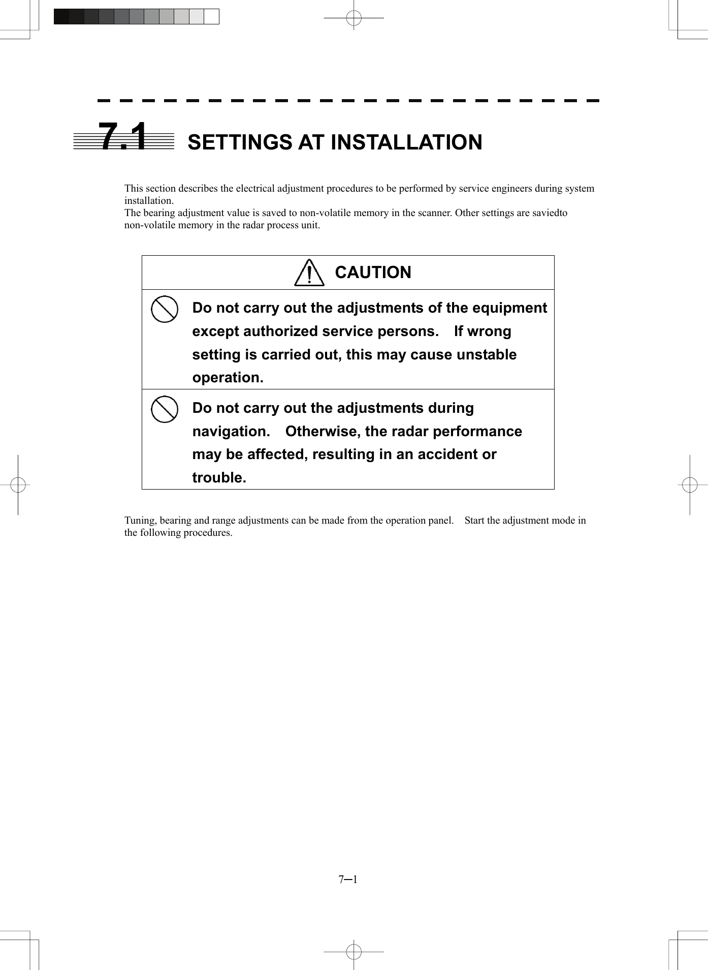  7─1 7.1 SETTINGS AT INSTALLATION   This section describes the electrical adjustment procedures to be performed by service engineers during system installation. The bearing adjustment value is saved to non-volatile memory in the scanner. Other settings are saviedto non-volatile memory in the radar process unit.   CAUTION    Do not carry out the adjustments of the equipment except authorized service persons.    If wrong setting is carried out, this may cause unstable operation.    Do not carry out the adjustments during navigation.    Otherwise, the radar performance may be affected, resulting in an accident or trouble.   Tuning, bearing and range adjustments can be made from the operation panel.    Start the adjustment mode in the following procedures.    